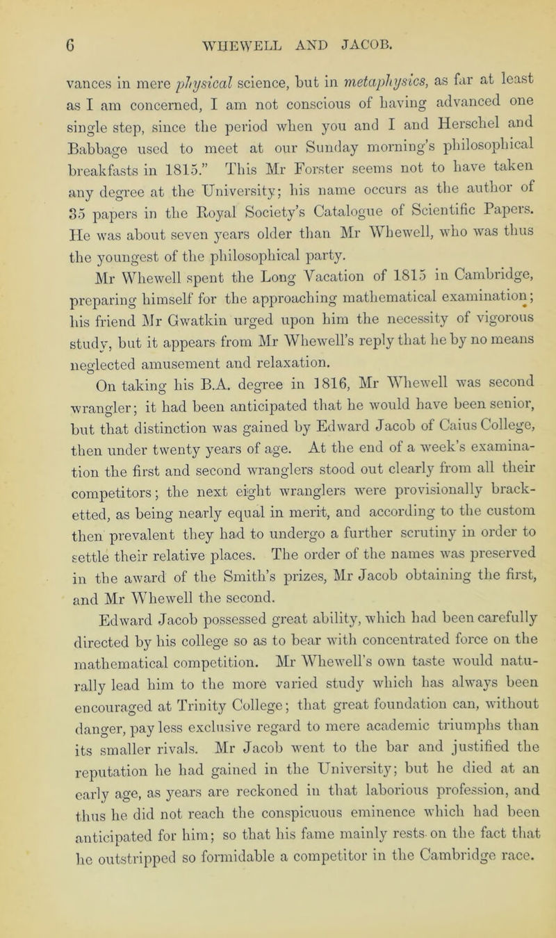 G WIIEWELL AND JACOB. vances in mere physical science, but in metaphysics, as far at least as I am concerned, I am not conscious of Laving advanced one single step, since the period wLen you and I and Herschel and Babbage used to meet at our Sunday morning’s philosophical breakfasts in 1815.” This Mr Forster seems not to have taken any degree at the University; his name occurs as the author of 35 papers in the Royal Society’s Catalogue of Scientific Papeis. lie was about seven years older than Mr Whewell, who was thus the youngest of the philosophical party. Mr Whewell spent the Long Vacation of 1815 in Cambridge, preparing himself for the approaching mathematical examination; his friend Mr Gwatkin urged upon him the necessity of vigorous study, but it appears from Mr Whewell’s reply that he by no means neglected amusement and relaxation. On taking his B.A. degree in 1816, Mr Whewell was second wrangler; it had been anticipated that he would have been senior, but that distinction was gained by Edward Jacob of Caius College, then under twenty years of age. At the end of a week s examina- tion the first and second wranglers stood out clearly from all their competitors; the next eight wranglers were provisionally brack- etted, as being nearly equal in merit, and according to the custom then prevalent they had to undergo a further scrutiny in order to settle their relative places. The order of the names was preserved in the award of the Smith’s prizes, Mr Jacob obtaining the first, and Mr Whewell the second. Edward Jacob possessed great ability, which had been carefully directed by his college so as to bear with concentrated force on the mathematical competition. Mr Whewell’s own taste would natu- rally lead him to the more varied study which has always been encouraged at Trinity College; that great foundation can, without danger, pay less exclusive regard to mere academic triumphs than its smaller rivals. Mr Jacob went to the bar and justified the reputation he had gained in the University; but he died at an early age, as years are reckoned in that laborious profession, and thus he did not reach the conspicuous eminence which had been anticipated for him; so that his fame mainly rests-on the fact that lie outstripped so formidable a competitor in the Cambridge race.