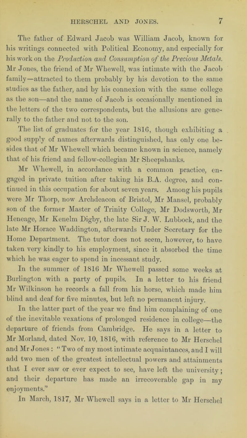 The father of Edward Jacob was William Jacob, known for his writings connected with Political Economy, and especially for his work on the Production and Consumption of the Precious Metals. Mr Jones, the friend of Mr Whewell, was intimate with the Jacob family—attracted to them probably by his devotion to the same studies as the father, and by his connexion with the same college as the son—and the name of Jacob is occasionally mentioned in the letters of the two correspondents, but the allusions are gene- rally to the father and not to the son. The list of graduates for the year 181G, though exhibiting a good supply of names afterwards distinguished, has onty one be- sides that of Mr 'Whewell which became known in science, namely that of his friend and fellow-collegian Mr Sheepshanks. Mr W liewell, in accordance with a common practice, en- gaged in private tuition after taking his B.A. degree, and con- tinued in this occupation for about seven years. Among his pupils were Mr Thorp, now Archdeacon of Bristol, Mr Mansel, probably son of the former Master of Trinity College, Mr Dodsworth, Mr Heneage, Mr Kenelm Digby, the late Sir J. W. Lubbock, and the late Mr Horace Waddington, afterwards Under Secretary for the Home Department. The tutor does not seem, however, to have taken very kindly to his employment, since it absorbed the time which he was eager to spend in incessant study. In the summer of 1816 Mr Whewell passed some weeks at Burlington with a party of pupils. In a letter to his friend Mr Wilkinson he records a fall from his horse, which made him blind and deaf for five minutes, but left no permanent injury. In the latter part of the year we find him complaining of one of the inevitable vexations of prolonged residence in college—the departure of friends from Cambridge. He says in a letter to Mr Morland, dated Nov. 10, 1816, with reference to Mr Herschel and Mr J ones : “ T wo of my most intimate acquaintances, and I will add two men of the greatest intellectual powers and attainments that I ever saw or ever expect to see, have left the university; and their departure has made an irrecoverable gap in my enjoyments.” In March, 1817, Mr Whewell says in a letter to Mr Herschel