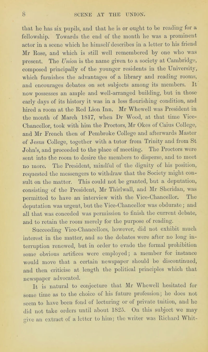 that lie has six pupils, and that he is or ought to he reading for a fellowship. Towards the end of the month he was a prominent actor in a scene which he himself describes in a letter to his friend Mr Hose, and which is still well remembered by one who was present. The Union is the name given to a society at Cambridge, composed principally of the younger residents in the University, which furnishes the advantages of a library and reading rooms, and encourages debates on set subjects among its members. It now possesses an ample and well-arranged building, but in those early days of its history it was in a less flourishing condition, and hired a room at the Red Lion Inn. Mr Whewell was President in the month of March 1817, when Dr Wood, at that time Vice- Chancellor, took with him the Proctors, Mr Okes of Caius College, and Mr French then of Pembroke College and afterwards Master of Jesus College, together with a tutor from Trinity and from St John’s, and proceeded to the place of meeting. The Proctors were sent into the room to desire the members to disperse, and to meet no more. The President, mindful of the dignity of his position, requested the messengers to withdraw that the Society might con- sult on the matter. This could not be granted, but a deputation, consisting of the President, Mr Thirlwall, and Mr Sheridan, was permitted to have an interview with the Vice-Chancellor. The deputation was urgent, but the Vice-Chancellor was obdurate ; and all that was conceded was permission to finish the current debate, and to retain the room merely for the purpose of reading. Succeeding Vice-Chancellors, however, did not exhibit much interest in the matter, and so the debates were after no long in- terruption renewed, but in order to evade the formal prohibition some obvious artifices were employed; a member for instance would move that a certain newspaper should be discontinued, and then criticise at length the political principles which that newspaper advocated. It is natural to conjecture that Mr Whewell hesitated for some time as to the choice of his future profession; he does not seem to have been fond of lecturing or of private tuition, and he did not take orders until about 1825. On this subject we may give an extract of a letter to him; the writer was Richard Whit-
