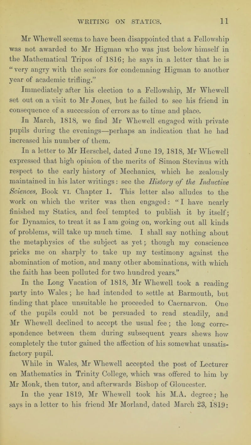Mr Whewell seems to have been disappointed that a Fellowship was not awarded to Mr Higman who was just below himself in the Mathematical Tripos of 1816; he says in a letter that he is “ very angry with the seniors for condemning Higman to another year of academic trifling.” Immediately after his election to a Fellowship, Mr Whewell set out on a visit to Mr Jones, but he failed to see his friend in consequence of a succession of errors as to time and place. In March, 1818, we find Mr Whewell engaged with private pupils during the evenings—perhaps an indication that he had increased his number of them. In a letter to Mr Herschel, dated June 19, 1818, Mr Whewell expressed that high opinion of the merits of Simon Stevinus with respect to the early history of Mechanics, which he zealously maintained in his later writings: see the History of the Inductive Sciences, Book vi. Chapter 1. This letter also alludes to the work on which the writer was then engaged: “ I have nearly finished my Statics, and feel tempted to publish it by itself; for Dynamics, to treat it as I am going on, working out all kinds of problems, will take up much time. I shall say nothing about the metaphysics of the subject as yet; though my conscience pricks me on sharply to take up my testimony against the abomination of motion, and many other abominations, with which the faith has been polluted for two hundred years.” In the Long Vacation of 1818, Mr Whewell took a reading party into Wales ; he had intended to settle at Barmouth, but finding that place unsuitable he proceeded to Caernarvon. One of the pupils could not be persuaded to read steadily, and Mr Whewell declined to accept the usual fee; the long corre- spondence between them during subsequent years shews how completely the tutor gained the affection of his somewhat unsatis- factory pupil. While in Wales, Mr Whewell accepted the post of Lecturer on Mathematics in Trinity College, which was offered to him by Mr Monk, then tutor, and afterwards Bishop of Gloucester. In the year 1819, Mr Whewell took his M.A. degree ; he says in a letter to his friend Mr Morland, dated March 23, 1819: