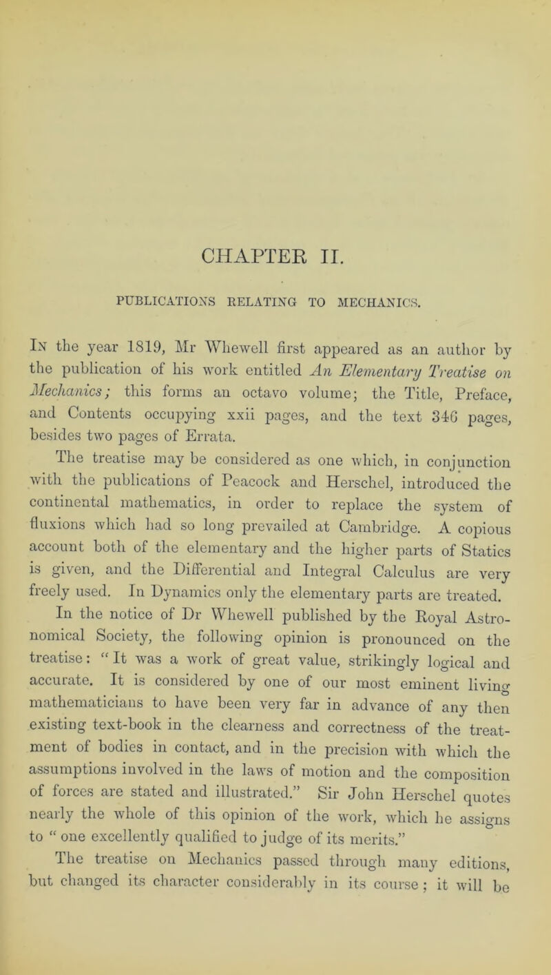 CHAPTER II. PUBLICATIONS RELATING TO MECHANICS. In the year 1819, Mr Whewell first appeared as an author by the publication of his work entitled An Elementary Treatise on Mechanics; tins forms an octavo volume; the Title, Preface, and Contents occupying xxii pages, and the text 34G pages, besides two pages of Errata. The treatise may be considered as one which, in conjunction with the publications of Peacock and Herschel, introduced the continental mathematics, in order to replace the system of fluxions which had so long prevailed at Cambridge. A copious account both of the elementary and the higher parts of Statics is given, and the Differential and Integral Calculus are very freely used. In Dynamics only the elementary parts are treated. In the notice of Dr Whewell published by the Royal Astro- nomical Society, the following opinion is pronounced on the treatise: “It was a work of great value, strikingly logical and accurate. It is considered by one of our most eminent livino- mathematicians to have been very far in advance of any then existing text-book in the clearness and correctness of the treat- ment of bodies in contact, and in the precision with which the assumptions involved in the laws of motion and the composition of forces are stated and illustrated.” Sir John Herschel quotes nearly the whole of this opinion of the work, which he assigns to “ one excellently qualified to judge of its merits.” The treatise on Mechanics passed through many editions, but changed its character considerably in its course; it will be