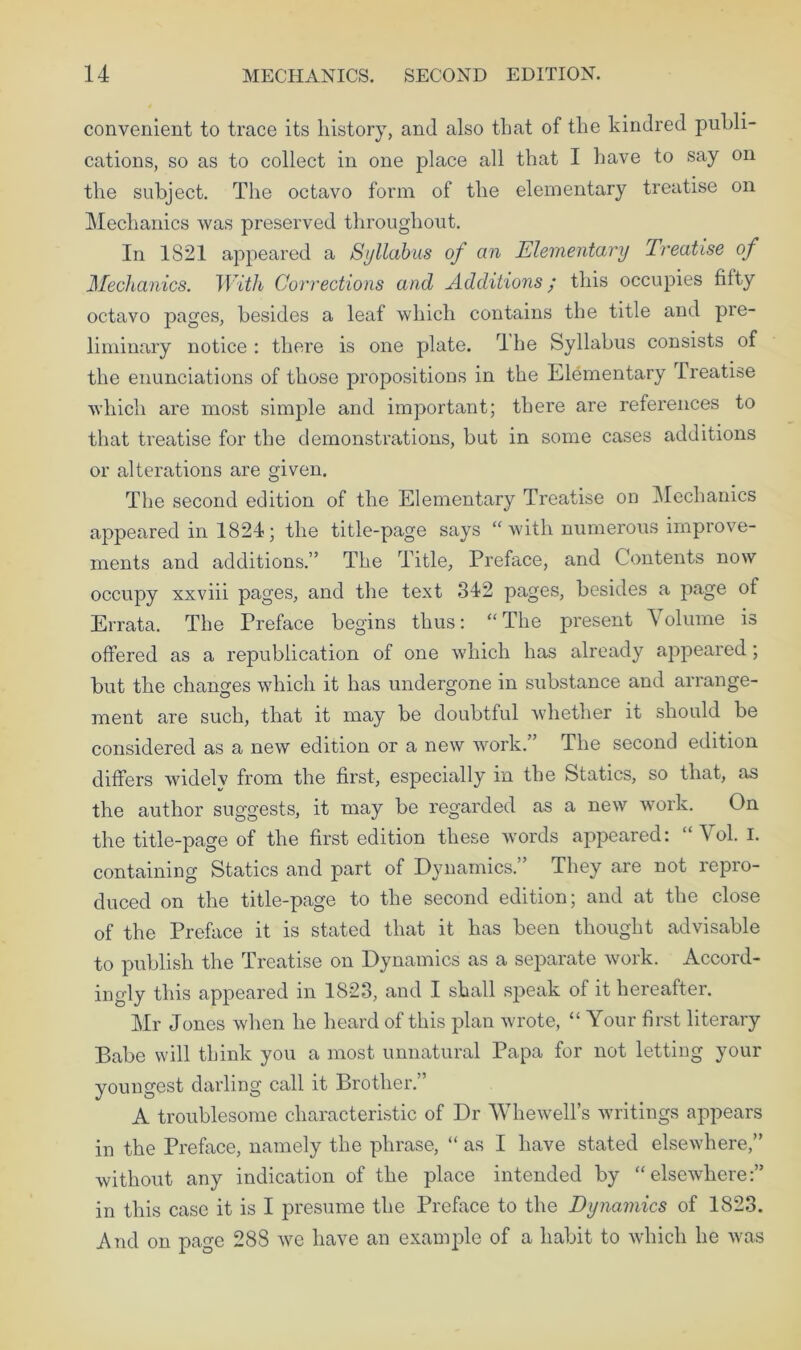 convenient to trace its history, and also that of the kindred publi- cations, so as to collect in one place all that I have to say on the subject. The octavo form of the elementary treatise on Mechanics was preserved throughout. In 1821 appeared a Syllabus of an Elementary Treatise of Mechanics. With Corrections and Additions; this occupies fifty octavo pages, besides a leaf which contains the title and pre- liminary notice: there is one plate. The Syllabus consists of the enunciations of those propositions in the Elementary treatise which are most simple and important; there are references to that treatise for the demonstrations, but in some cases additions or alterations are given. The second edition of the Elementary Treatise on Mechanics appeared in 1824; the title-page says “with numerous improve- ments and additions.” The Title, Preface, and Contents now occupy xxviii pages, and the text 342 pages, besides a page of Errata. The Preface begins thus: “The present Volume is offered as a republication of one which has already appeared; but the changes which it has undergone in substance and arrange- ment are such, that it may be doubtful whether it should be considered as a new edition or a new work.” The second edition differs widelv from the first, especially in the Statics, so that, as the author suggests, it may be regarded as a new work. On the title-page of the first edition these words appeared: “ Vol. I. containing Statics and part of Dynamics.” They are not repro- duced on the title-page to the second edition; and at the close of the Preface it is stated that it has been thought advisable to publish the Treatise on Dynamics as a separate work. Accord- ingly this appeared in 1823, and I shall speak of it hereafter. Mr Jones when he heard of this plan wrote, “ Your first literary Babe will think you a most unnatural Papa for not letting your youngest darling call it Brother.” A troublesome characteristic of Dr Whewell’s writings appears in the Preface, namely the phrase, “ as I have stated elsewhere,” without any indication of the place intended by “elsewhere:” in this case it is I presume the Preface to the Dynamics of 1823. And on page 288 we have an example of a habit to which he was