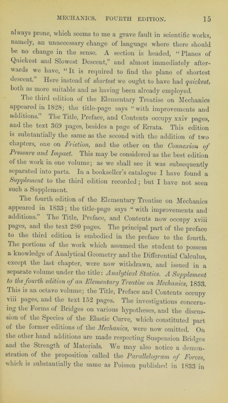 always prone, which seems to me a grave fault in scientific works, namely, an unnecessary change of language where there should o chanQe in the sense. A section is headed, “ Planes of Quickest and Slowest Descent,” and almost immediately after- wards we have, “It is required to find the plane of shortest descent. Here instead of shortest we ought to have had quickest, both as more suitable and as having been already employed. 1 he third edition of the Elementary Treatise on Mechanics appeared in 1828; the title-page says “with improvements and additions. ihe Title, Preface, and Contents occupy xxiv pages, and the text 3G9 pages, besides a page of Errata. This edition is substantially the same as the second with the addition of two chapters, one on Friction, and the other on the Connexion of Pressure and Impact. This may be considered as the best edition of the work in one volume; as we shall see it was subsequently separated into parts. In a bookseller’s catalogue I have found a Supplement to the third edition recorded; but I have not seen such a Supplement. The fourth edition of the Elementary Treatise on Mechanics appeared in 1833; the title-page says “ with improvements and additions. The Title, Preface, and Contents now occupy xviii pages, and the text 2S0 pages. The principal part of the preface to the third edition is embodied in the preface to the fourth. The portions of the work which assumed the student to possess a knowledge of Analytical Geometry and the Differential Calculus, except the last chapter, were now withdrawn, and issued in a separate volume under the title: Analytical Statics. A Supplement to the fourth edition of an Elementary Treatise on Mechanics, 1833. This is an octavo volume; the Title, Preface and Contents occupy \iii pages, and the text 152 pages. The investigations concern- ing the Forms of Bridges on various hypotheses, and the discus- sion of the Species of the Elastic Curve, which constituted part of the former editions of the Mechanics, were now omitted. On the other hand additions are made respecting Suspension Bridges and the Strength of Materials. We may also notice a demon- stration of the proposition called the Parallelogram of Forces, which is substantially the same as Poisson published in 1833 in