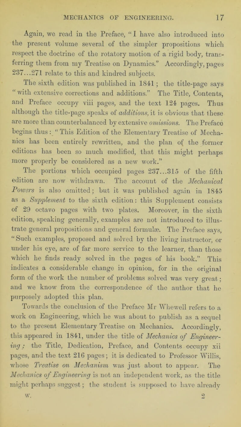 Again, we read in the Preface, “ I have also introduced into the present volume several of the simpler propositions which respect the doctrine of the rotatory motion of a rigid body, trans- ferring them from my Treatise on Dynamics.” Accordingly, pages 237...271 relate to this and kindred subjects. The sixth edition was published in 1841 ; the title-page says “ with extensive corrections and additions.” The Title, Contents, and Preface occupy viii pages, and the text 124 pages. Thus although the title-page speaks of additions, it is obvious that ibese are more than counterbalanced by extensive omissions. The Preface begins thus : “This Edition of the Elementary Treatise of Mecha- nics has been entirely rewritten, and the plan of the former editions has been so much modified, that this might perhaps more properly be considered as a new work.” The portions which occupied pages 237...315 of the fifth edition are now withdrawn. The account of the Mechanical Powers is also omitted; but it was published again in 1845 as a Supplement to the sixth edition: this Supplement consists of 29 octavo pages with two plates. Moreover, in the sixth edition, speaking generally, examples are not introduced to illus- trate general propositions and general formulae. The Preface says, “Such examples, proposed and solved by the living instructor, or under his eye, are of far more service to the learner, than those which he finds ready solved in the pages of his book.” This indicates a considerable change in opinion, for in the original form of the work the number of problems solved was very great; and we know from the correspondence of the author that lie purposely adopted this plan. Towards the conclusion of the Preface Mr Whewell refers to a work on Engineering, which he was about to publish as a sequel to the present Elementary Treatise on Mechanics. Accordingly, this appeared in 1841, under the title of Mechanics of Engineer- ing ; the Title, Dedication, Preface, and Contents occup3r xii pages, and the text 21G pages; it is dedicated to Professor Willis, whose Treatise on Mechanism was just about to appear. The Mechanics of Engineering is not an independent work, as the title might perhaps suggest; the student is supposed to have already w.