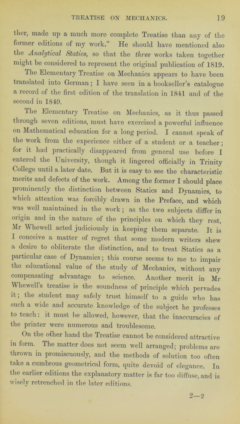 tliei, made up a much more complete Treatise than any of the former editions of my work.” He should have mentioned also the Analytical Statics, so that the three works taken together might be considered to represent the original publication of 1819. The Elementary Treatise on Mechanics appears to have been translated into German; I have seen in a bookseller’s catalogue a record of the first edition of the translation in 1841 and of the second in 1849. dhe Elementary Treatise on Mechanics, as it thus passed through seven editions, must have exercised a powerful influence on Mathematical education for a long period. I cannot speak of the work from the experience either of a student or a teacher; for it had practically disappeared from general use before I entered the University, though it lingered officially in Trinity College until a latei date. But it is easy to see the characteristic merits and defects of the work. Among the former I should place pi ominently the distinction between Statics and Dynamics, to which attention was forcibly drawn in the Preface, and which was well maintained in the work ; as the two subjects differ in origin and in the nature of the principles on which they rest, Mr Whewell acted judiciously in keeping them separate. It is I conceive a matter of regret that some modern •writers shew a desire to obliterate the distinction, and to treat Statics as a particular case of Dynamics; this course seems to me to impair the educational value of the study of Mechanics, without any compensating advantage to science. Another merit in Mr M liewell s treatise is the soundness of principle which pervades it; the student may safely trust himself to a guide who has such a wide and accurate knowledge of the subject he professes to teach: it must be allowed, however, that the inaccuracies of the printer were numerous and troublesome. On the other hand the Treatise cannot be considered attractive in form. The matter does not seem well arranged; problems are thrown in promiscuously, and the methods of solution too often take a cumbrous geometrical form, quite devoid of elegance. In the earlier editions the explanatory matter is far too diffuse, and is wisely retrenched in the later editions.