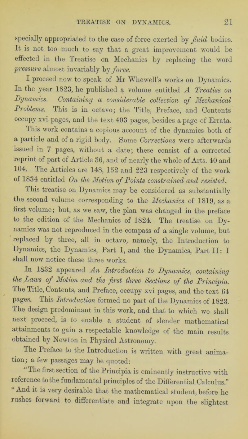 specially appropriated to the case of force exerted by fluid bodies. It is not too much to say that a great improvement would be effected in the Treatise on Mechanics by replacing the word pressure almost invariably by force. I proceed now to speak of Mr Whewell’s works on Dynamics. In the year 1823, he published a volume entitled A Treatise on Dynamics. Containing a considerable collection of Mechanical Problems. This is in octavo; the Title, Preface, and Contents occupy xvi pages, and the text 403 pages, besides a page of Errata. This work contains a copious account of the dynamics both of a particle and of a rigid body. Some Corrections were afterwards issued in 7 pages, without a date; these consist of a corrected reprint of part of Article 36, and of nearly the whole of Arts. 40 and 104. The Articles are 148, 152 and 223 respectively of the work of 1834 entitled On the Motion of Points constrained and resisted. This treatise on Dynamics may be considered as substantially the second volume corresponding to the Mechanics of 1819, as a first volume; but, as we saw, the plan was changed in the preface to the edition of the Mechanics of 1824. The treatise on Dy- namics was not reproduced in the compass of a single volume, but replaced by three, all in octavo, namely, the Introduction to Dynamics, the Dynamics, Part I, and the Dynamics, Part II: I shall now notice these three works. In 1832 appeared An Introduction to Dynamics, containing the Laws of Motion and the first three Sections of the Principia. The Title, Contents, and Preface, occupy xvi pages, and the text 64 pages. This Introduction formed no part of the Dynamics of 1823. The design predominant in this work, and that to which we shall next pioceed, is to enable a student of slender mathematical attainments to gain a respectable knowledge of the main results obtained by Newton in Physical Astronomy. The Preface to the Introduction is written with great anima- tion; a few passages may be quoted: The first section of the Principia is eminently instructive with reference to the fundamental principles of the Differential Calculus.” And it is very desirable that the mathematical student, before he rushes forward to differentiate and integrate upon the slightest