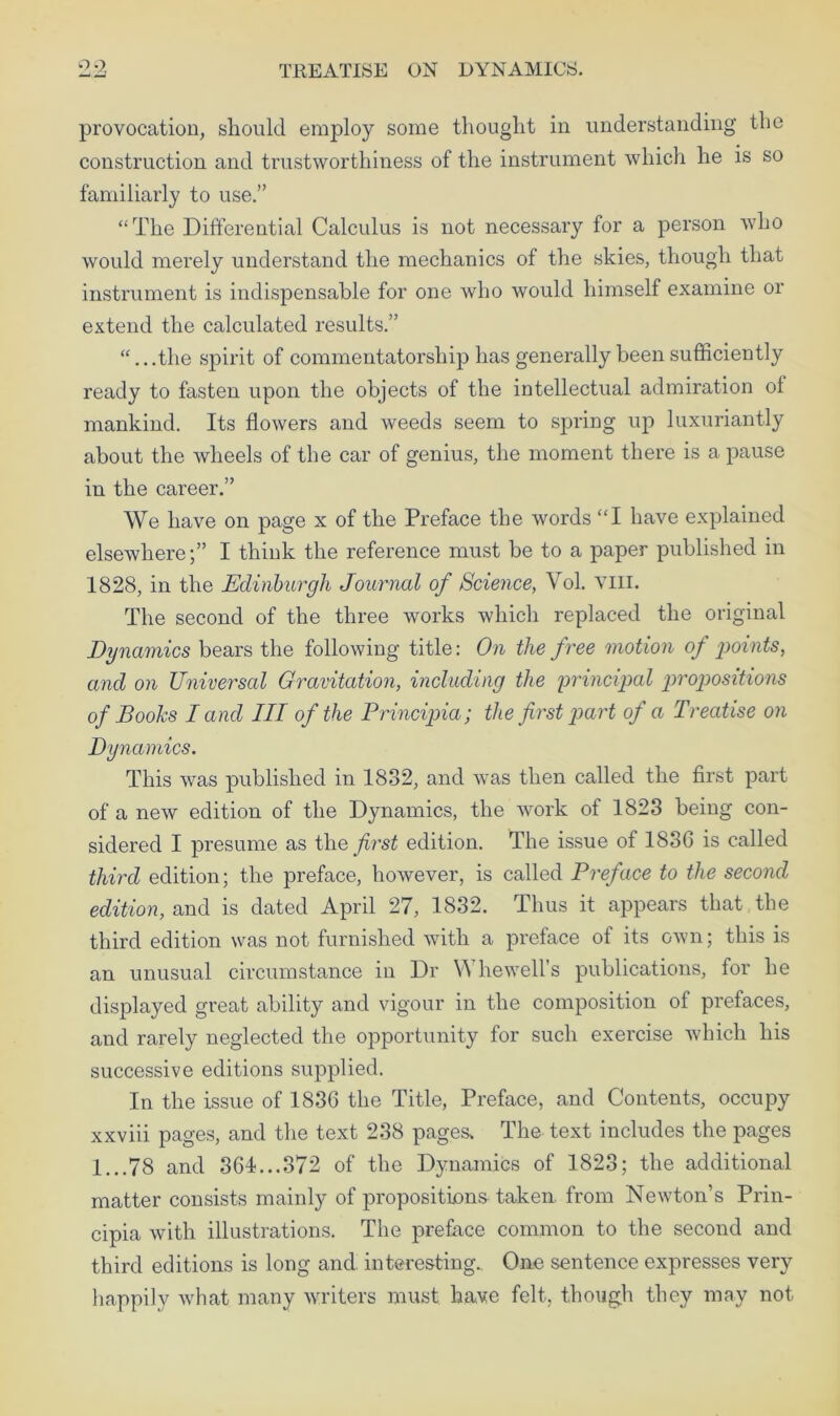 provocation, should employ some thought in understanding the construction and trustworthiness of the instrument which he is so familiarly to use.” “The Differential Calculus is not necessary for a person who would merely understand the mechanics of the skies, though that instrument is indispensable for one who would himself examine or extend the calculated results.” “...the spirit of commentatorship has generally been sufficiently ready to fasten upon the objects of the intellectual admiration of mankind. Its flowers and weeds seem to spring up luxuriantly about the wheels of the car of genius, the moment there is a pause in the career.” We have on page x of the Preface the words “I have explained elsewhere;” I think the reference must be to a paper published in 1828, in the Edinburgh Journal of Science, Vol. Till. The second of the three works which replaced the original Dynamics bears the following title: On the free motion of points, and on Universal Gravitation, including the principal propositions of Books I and III of the Principia; the frst part of a Treatise on Dynamics. This was published in 1832, and was then called the first part of a new edition of the Dynamics, the work of 1823 being con- sidered I presume as the first edition. The issue of 1836 is called third edition; the preface, however, is called Preface to the second edition, and is dated April 27, 1832. Thus it appears that the third edition was not furnished with a preface of its own; this is an unusual circumstance in Dr A hewell’s publications, for he displayed great ability and vigour in the composition of prefaces, and rarely neglected the opportunity for such exercise which his successive editions supplied. In the issue of 1836 the Title, Preface, and Contents, occupy xxviii pages, and the text 238 pages. The text includes the pages 1...78 and 364...372 of the Dynamics of 1823; the additional matter consists mainly of propositions- taken from Newton’s Prin- cipia with illustrations. The preface common to the second and third editions is long and interesting.. One sentence expresses very happily what many writers must have felt, though they may not