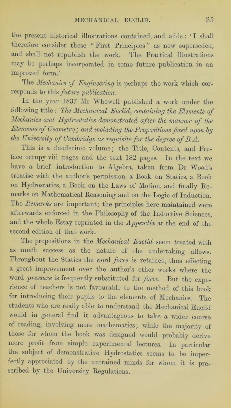 the present historical illustrations contained, and adds: ‘ I shall therefore consider these “ First Principles ” as now superseded, and shall not republish the work. The Practical Illustrations may be perhaps incorporated in some future publication in an improved form.’ The Mechanics of Engineering is perhaps the work which cor- responds to this future publication. In the year 1837 Mr Whewell jmblished a work under the following title : The Mechanical Euclid, containing the Elements of Mechanics and Hydrostatics demonstrated after the manner of the Elements of Geometry; and including the Propositions fixed upon by the University of Cambridge as recpiisite for the degree of B.A. This is a duodecimo volume; the Title, Contents, and Pre- face occupy viii pages and the text 182 pages. In the text we have a brief introduction to Algebra, taken from Dr Wood’s treatise with the author’s permission, a Book on Statics, a Book on Hydrostatics, a Book on the Laws of Motion, and finally Re- marks on Mathematical Reasoning and on the Logic of Induction. The Remarks are important; the principles here maintained were afterwards enforced in the Philosophy of the Inductive Sciences, and the whole Essay reprinted in the Appendix at the end of the second edition of that work. The propositions in the Mechanical Euclid seem treated with as much success as the nature of the undertaking allows. Throughout the Statics the word force is retained, thus effecting a great improvement over the author’s other works where the word pressure is frequently substituted for force. But the expe- rience of teachers is not favourable to the method of this book for introducing their pupils to the elements of Mechanics. The students who are really able to understand the Mechanical Euclid would in general find it advantageous to take a wider course of reading, involving more mathematics; while the majority of those for whom the book was designed would probably derive more profit from simple experimental lectures. In particular the subject of demonstrative Hydrostatics seems to be imper- fectly appreciated by the untrained minds for whom it is pre- scribed by the University Regulations.