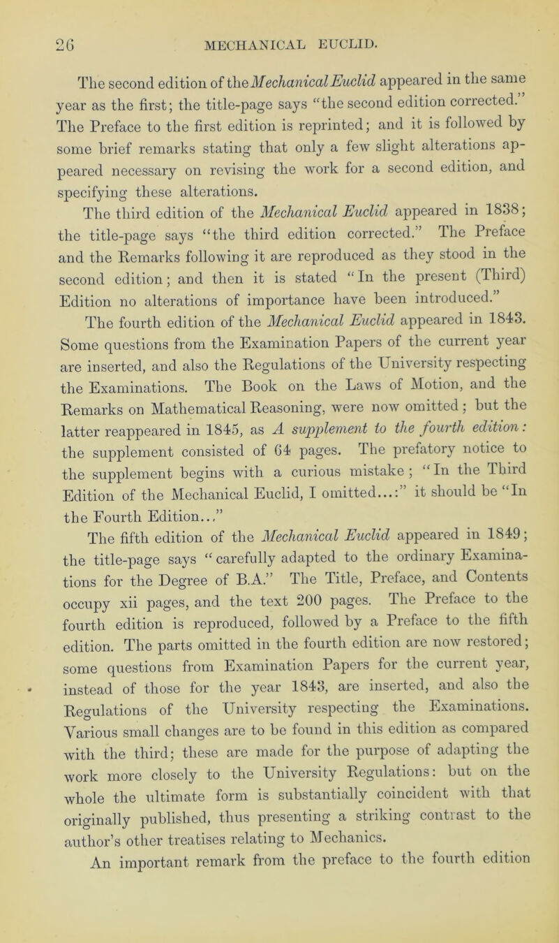 The second edition of the Mechanical Euclid appeared in the same year as the first; the title-page says “the second edition corrected. The Preface to the first edition is reprinted; and it is followed by some brief remarks stating that only a few slight alterations ap- peared necessary on revising the work for a second edition, and specifying these alterations. The third edition of the Mechanical Euclid appeared in 1838; the title-page says “the third edition corrected.” The Preface and the Remarks following it are reproduced as they stood in the second edition; and then it is stated “In the present (Third) Edition no alterations of importance have been introduced. The fourth edition of the Mechanical Euclid appeared in 184-3. Some questions from the Examination Papers of the current year are inserted, and also the Regulations of the University respecting the Examinations. The Book on the Laws of Motion, and the Remarks on Mathematical Reasoning, were now omitted ; but the latter reappeared in 1845, as A supplement to the fourth edition: the supplement consisted of 64- pages. The prefatory notice to the supplement begins with a curious mistake; “In the Third Edition of the Mechanical Euclid, I omitted...:” it should be “In the Fourth Edition..,” The fifth edition of the Mechanical Euclid appeared in 1849; the title-page says “ carefully adapted to the ordinary Examina- tions for the Degree of B.A.” The Title, Preface, and Contents occupy xii pages, and the text 200 pages. The Preface to the fourth edition is reproduced, followed by a Preface to the fifth edition. The parts omitted in the fourth edition are now restored; some questions from Examination Papers for the current year, instead of those for the year 1843, are inserted, and also the Regulations of the University respecting the Examinations. Various small changes are to be found in this edition as compared with the third; these are made for the purpose of adapting the work more closely to the University Regulations: but on the whole the ultimate form is substantially coincident with that originally published, thus presenting a striking contrast to the author’s other treatises relating to Mechanics. An important remark from the preface to the fourth edition