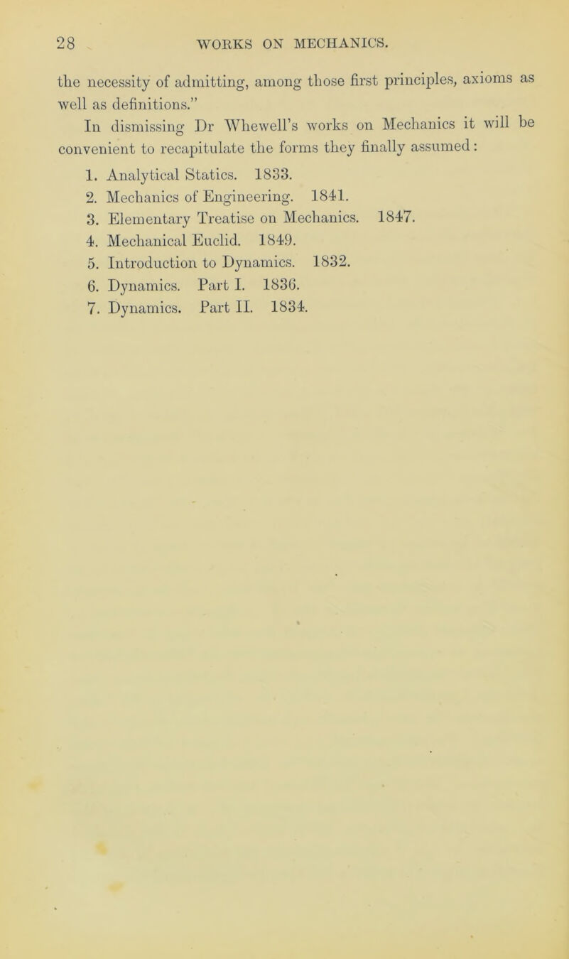 tlie necessity of admitting, among those first principles, axioms as well as definitions.” In dismissing Dr Whewell’s works on Mechanics it will be convenient to recapitulate the forms they finally assumed: 1. Analytical Statics. 1833. 2. Mechanics of Engineering. 1811. 3. Elementary Treatise on Mechanics. 1847. 4. Mechanical Euclid. 1849. 5. Introduction to Dynamics. 1832. 6. Dynamics. Part I. 1836. 7. Dynamics. Part II. 1834.