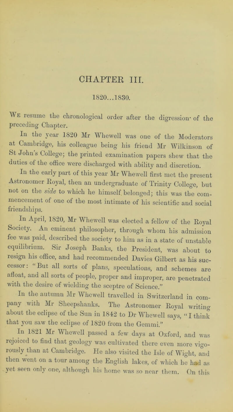 1820...1830. We resume the chronological order after the digression- of the preceding Chapter. In the year 1820 Mr Whewell was one of the Moderators at Cambridge, his colleague being his friend Mr Wilkinson of St Johns College; the printed examination papers shew that the duties of the office were discharged with ability and discretion. In the early part of this year Mr Whewell first met the present Astronomer Royal, then an undergraduate of Trinity College, but not on the side to which he himself belonged; this was the com- mencement of one of the most intimate of his scientific and social friendships. In April, 1820, Mr Whewell was elected a fellow of the Royal Society. An eminent philosopher, through whom his admission fee was paid, described the society to him as in a state of unstable equilibrium. Sir Joseph Ranks, the President, was about to lesign his office, and had recommended Davies Gilbert as his suc- cessor: “But all sorts of plans, speculations, and schemes are afloat, and all sorts of people, proper and improper, are penetrated with the desire of wielding the sceptre of Science.” In the autumn Mr Whewell travelled in Switzerland in com- pany with Mr Sheepshanks. The Astronomer Royal writing about the eclipse of the Sun in 1842 to Dr Whewell says, “ I think that you saw the eclipse of 1820 from the Gemmi.” In 1821 Mr Whewell passed a few days at Oxford, and was rejoiced to find that geology was cultivated there even more vigo- rously Rian at Cambridge. Pie also visited the Isle of Wight, mid then went on a tour among the English lakes, of which lie had rus yet seen only one, although his home was so near them. On this