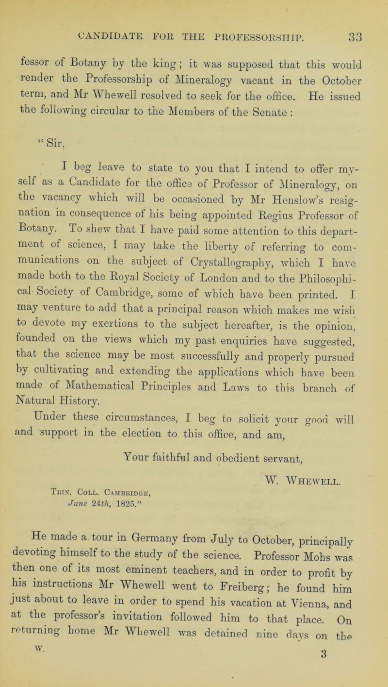 iessor of Botany by the king; it was supposed that this would render the Professorship of Mineralogy vacant in the October term, and Mr W hewell resolved to seek for the office. He issued the following circular to the Members of the Senate : “ Sir. I beg leave to state to you that I intend to offer my- self as a Candidate for the office of Professor of Mineralogy, on the vacancy which will be occasioned by Mr Henslow’s resig- nation in consequence of his being appointed Begins Professor of Botany, lo shew that I have paid some attention to this depart- ment ot science, I may take the liberty of referring to com- munications on the subject of Crystallography, which I have made both to the Bo}ral Society of London and to the Philosophi- cal Society ot Cambridge, some of which have been printed. I may venture to add that a principal reason which makes me wish to devote my exertions to the subject hereafter, is the opinion, founded on the views which my past enquiries have suggested, that the science may be most successfully and properly pursued by cultivating and extending the applications which have been made of Mathematical Principles and Laws to this branch of Natural History. Under these circumstances, I beg to solicit your good will and support in the election to this office, and am, Your faithful and obedient servant, Triv. Coll. Cambridge, June 21th, 1825.” W. Whewell. He made a tour in Germany from July to October, principally devoting himself to the study of the science. Professor Mohs was then one of its most eminent teachers, and in order to profit by his instructions Mr Whewell went to Freiberg; he found him just about to leave in order to spend his vacation at Vienna, and at the professor’s invitation followed him to that place. On returning home Mr Whewell was detained nine days on the