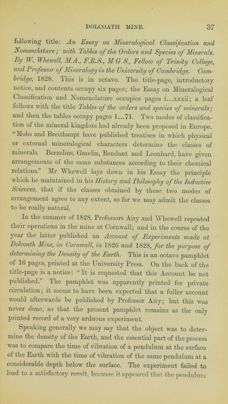 following title: An Essay on Mineralogical Classification and Nomenclature ; with Tables of the Orders and Species of Minerals. Ey W. II liewell, M.A., F.P.S., M.G.S., Fellow of Trinity College, and Professor of Mineralogy in the University of Cambridge. Cam- bridge, 1828. lhis is in octavo. The title-page, introductory notice, and contents occupy six pages; the Essay on Mineralogical Classification and Nomenclature occupies pages i...xxxii; a leaf follows with the title lables of the orders and species of minerals • and then the tables occupy pages 1...71. Two modes of classifica- tion of the mineral kingdom had already been imposed in Europe. “Mohs and Breithaupt have published treatises in which physical or external mineralogical characters determine the classes of minerals. Berzelius, Gmelin, Beudant and Leonhard, have given arrangements of the same substances according to their chemical relations. Mr Whewell lays down in his Essay the principle which he maintained in his History and Philosophy of the Inductive Sciences, that if the classes obtained by these two modes of arrangement agree to any extent, so far we may admit the classes to be really natural. In the summer of 1828, Professors Airy and Whewell repeated their operations in the mine at Cornwall; and in the course of the jear the latter published an Account of Experiments made at Dolcoath Mine, in Cornwall, in 182G and 1828, for the purpose of determining the Density of the Earth. This is an octavo pamphlet of 16 pages, printed at the University Press. On the back of the title-page is a notice: “It is requested that this Account be not published.” The pamphlet was apparently printed for private circulation; it seems to have been expected that a fuller account would afterwards be published by Professor Airy; but this was never done, so that the present pamphlet remains as the only printed record of a very arduous experiment. Speaking generally we may say that the object was to deter- mine the density of the Earth, and the essential part of the process was to compare the time of vibration of a pendulum at the surface of the Earth with the time of vibration of the same pendulum at a considerable depth below the surface. The experiment failed to lead to a satisfactory result, because it appeared that the pendulum