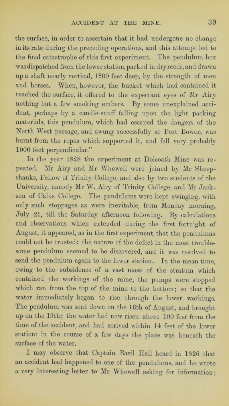 the surface, in order to ascertain that it had undergone no change in its rate during the preceding operations, and this attempt led to the final catastrophe of this first experiment. The pendulum-box was dispatched from the lower station, packed in dry reeds, and drawn up a shaft nearly vertical, 1200 feet deep, by the strength of men and horses. When, however, the bucket which had contained it reached the surface, it offered to the expectant eyes of Mr Airy nothing but a few smoking embers. By some unexplained acci- dent, perhaps by a candle-snuff falling upon the light packing materials, this pendulum, which had escaped the dangers of the North West passage, and swung successfully at Port Bowen, was burnt from the ropes which supported it, and fell very probably 1000 feet perpendicular.” In the year 1828 the experiment at Dolcoath Mine was re- peated. Mr Airy and Mr Whewell were joined by Mr Sheep- shanks, Fellow of Trinity College, and also by two students of the University, namely Mr W. Airy of Trinity College, and Mr Jack- son of Caius College. The pendulums were kept swinging, with only such stoppages as were inevitable, from Monday morning, July 21, till the Saturday afternoon following. By calculations and observations which extended during the first fortnight of August, it appeared, as in the first experiment, that the pendulums could not be trusted: the nature of the defect in the most trouble- some pendulum seemed to be discovered, and it was resolved to send the pendulum again to the lower station. In the mean time, owing to the subsidence of a vast mass of the stratum which contained the workings of the mine, the pumps were stopped which ran from the top of the mine to the bottom; so that the water immediately began to rise through the lower workings. The pendulum was sent down on the 16th of August, and brought up on the 19th; the water had now risen above 100 feet from the time of the accident, and had arrived within 14 feet of the lower station: in the course of a few days the place was beneath the surface of the water. I may observe that Captain Basil Hall heard in 1826 that an accident had happened to one of the pendulums, and he wrote a very interesting letter to Mr Whewell asking for information;