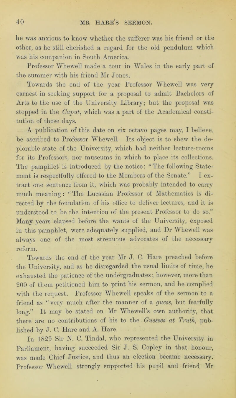 he was anxious to know whether the sufferer was his friend or the other, as he still cherished a regard for the old pendulum which was his companion in South America. Professor Whewell made a tour in Wales in the early part of the summer with his friend Mr Jones. i Towards the end of the year Professor Whewell was very earnest in seeking support for a proposal to admit Bachelors of Arts to the use of the University Library; hut the proposal was stopped in the Caput, which was a part of the Academical consti- tution of those days. A publication of this date on six octavo pages may, I believe, be ascribed to Professor Whewell. Its object is to shew the de- plorable state of the University, which had neither lecture-rooms for its Professors, nor museums in which to place its collections. The pamphlet is introduced by the notice: “The following State- ment is respectfully offered to the Members of the Senate.’’ I ex- tract one sentence from it, which was probably intended to carry much meaning: “ The Lucasian Professor of Mathematics is di- rected by the foundation of his office to deliver lectures, and it is understood to be the intention of the present Professor to do so.” Many years elapsed before the wants of the University, exposed in this pamphlet, were adequately supplied, and Dr Whewell was always one of the most strenuous advocates of the necessary reform. Towards the end of the year Mr J. C. Hare preached before the University, and as he disregarded the usual limits of time, he exhausted the patience of the undergraduates; however, more than 200 of them petitioned him to print his sermon, and he complied with the request. Professor Whewell speaks of the sermon to a friend as “very much after the manner of a guess, but fearfully long.” It may be stated on Mr Whewell’s own authority, that there are no contributions of his to the Guesses at Truth, pub- lished by J. C. Hare and A. Hare. In 1829 Sir N. C. Tindal, who represented the University in Parliament, having succeeded Sir J. S. Copley in that honour, was made Chief Justice, and thus an election became necessary. Professor Whewell strongly supported his pupil and friend Mr