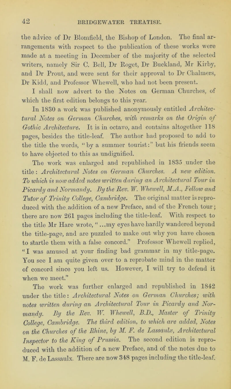 the advice of Dr Blomfield, the Bishop of London. The final ar- rangements with respect to the publication of these works were made at a meeting in December of the majority of the selected writers, namely Sir C. Bell, Dr Roget, Dr Buckland, Mr Kirby, and Dr Prout, and were sent for their approval to Dr Chalmers, Dr Kidd, and Professor Whewell, who had not been present. I shall now advert to the Notes on German Churches, of which the first edition belongs to this year. In 1830 a work was published anonymously entitled Architec- tural Notes on German Churches, with remarks on the Origin of Gothic Architecture. It is in octavo, and contains altogether 118 pages, besides the title-leaf. The author had proposed to add to the title the words, “by a summer tourist:” but his friends seem to have objected to this as undignified. The work was enlarged and republished in 1835 under the title : Architectural Notes on German Churches. A new edition. To which is now added notes written during an Architectural Tour in Picarclg and Normandy. By the Rev. W. Whewell, M.A., Fellow and Tutor of Trinity College, Cambridge. The original matter is repro- duced with the addition of a new Preface, and of the French tour; there are now 261 pages including the title-leaf. With respect to the title Mr Hare wrote, “ ...my eyes have hardly wandered beyond the title-page, and are puzzled to make out why you have chosen to startle them with a false concord.” Professor Whewell replied, “I was amused at your finding bad grammar in my title-page. You see I am quite given over to a reprobate mind in the matter of concord since you left us. However, I will try to defend it when we meet.” The work was further enlarged and republished in 1842 under the title: Architectural Notes on German Churches; with notes written during an Architectural Tour in Picardy and Nor- mandy. By the Rev. W Whewell, B.D., Master of Trinity College, Cambridge. The third edition, to which are added, Notes on the Churches of the Rhine, by M. F. de Lassaulx, Architectural Inspector to the King of Prussia. The second edition is repro- duced with the addition of a new Preface, and of the notes due to M. F. de Lassaulx. There are now 348 pages including the title-leaf.