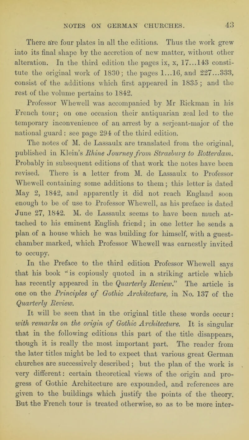 There a're four plates iu all the editions. Thus the work grew into its final shape by the accretion of new matter, without other alteration. In the third edition the pages ix, x, 17... 143 consti- tute the original work of 1830; the pages 1...16, and 227...333, consist of the additions which first appeared in 1835 ; and the rest of the volume pertains to 1842. Professor Whewell was accompanied by Mr Rickman in his French tour; on one occasion their antiquarian zeal led to the temporary inconvenience of an arrest by a serjeant-major of the national guard : see page 294 of the third edition. The notes of M. de Lassaulx are translated from the original, published in Klein’s Rhine Journey from Strasburg to Rotterdam. Probably in subsequent editions of that work the notes have been revised. There is a letter from M. de Lassaulx to Professor Whewell containing some additions to them; this letter is dated May 2, 1842, and apparently it did not reach England soon enough to be of use to Professor Whewell, as his preface is dated June 27, 1842. M. de Lassaulx seems to have been much at- tached to his eminent English friend; in one letter he sends a plan of a house which he was building for himself, with a guest- chamber marked, which Professor Whewell was earnestly invited to occupy. In the Preface to the third edition Professor Whewell says that his book “ is copiously quoted in a striking article which has recently appeared in the Quarterly Review.” The article is one on the Principles of Gothic Architecture, in No. 137 of the Quarterly Review. It will be seen that in the original title these words occur: with remarks on the origin of Gothic Architecture. It is singular that in the following editions this part of the title disappears, though it is really the most important part. The reader from the later titles might be led to expect that various great German churches are successively described; but the plan of the work is very different: certain theoretical views of the origin and pro- gress of Gothic Architecture are expounded, and references are given to the buildings which justify the points of the theory. But the French tour is treated otherwise, so as to be more inter-