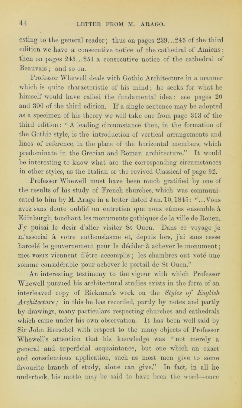 LETTER FROM M. ARAGO. esting to the general reader; thus on pages 239...245 of the third edition we have a consecutive notice of the cathedral of Amiens; then on pages 245...251 a consecutive notice of the cathedral of Beauvais ; and so on. Professor Whewell deals with Gothic Architecture in a manner which is quite characteristic of his mind; he seeks for what he himself would have called the fundamental idea: see pages 20 and 30G of the third edition. If a single sentence may be adopted as a specimen of his theory we will take one from page 313 of the third edition: “A leading circumstance then, in the formation of the Gothic style, is the introduction of vertical arrangements and lines of reference, in the place of the horizontal members, which predominate in the Grecian and Homan architecture.” It would be interesting to know what are the corresponding circumstances in other styles, as the Italian or the revived Classical of page 92. Professor Whewell must have been much gratified by one of the results of his study of French churches, which was communi- cated to him b}^ M. Arago in a letter dated Jan. 10,1845: “...Vous avez sans doute oublie un entretien que nous eftmes ensemble a Edinburgh, touchant les monuments gothiques de la ville de Rouen. J’y puisai le desir d’aller visiter St Ouen. Dans ce voj^age je m’associai a votre enthousiasme et, depuis lors, j’ai sans cesse harceld le gouvernement pour le ddcider a achever le monument; mes voeux viennent d’etre accomplis ; les chambres ont vote une somme considerable pour achever le portail de St Ouen.” An interesting testimony to the vigour with which Professor Whewell pursued his architectural studies exists in the form of an interleaved copy of Rickman’s work on the Styles of English Architecture; in this he has recorded, jDartly b}'' notes and partly by drawings, many particulars respecting churches and cathedrals which came under his own observation. It has been well said by Sir John Herschel with respect to the many objects of Professor Whewell’s attention that his knowledge was “ not merely a general and superficial acquaintance, but one which an exact and conscientious application, such as most men give to some favourite branch of study, alone can give.” In fact, in all he undertook, his motto may be said to have been the word—once