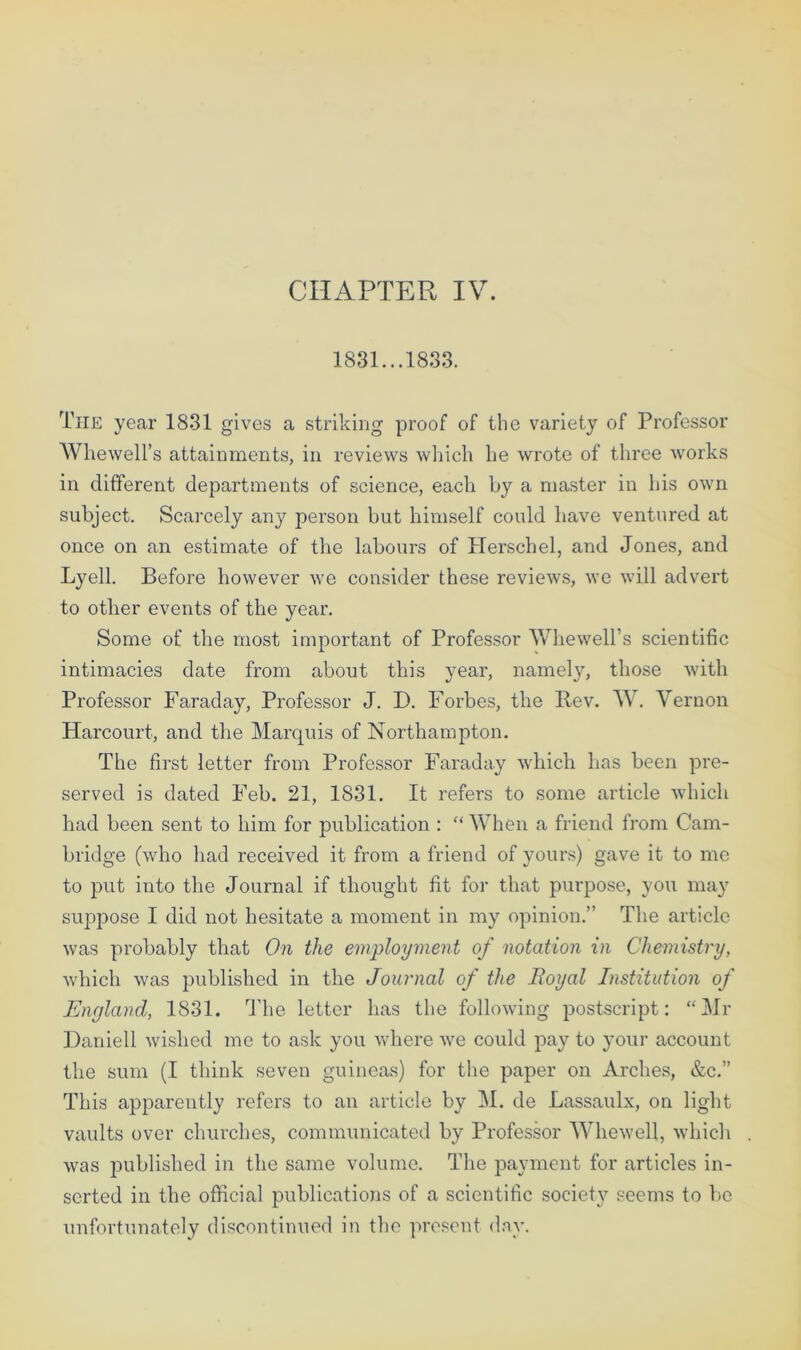 CHAPTER IV. 1831...1833. The year 1831 gives a striking proof of the variety of Professor Whewell’s attainments, in reviews which he wrote of three works in different departments of science, each by a master in his own subject. Scarcely any person but himself could have ventured at once on an estimate of the labours of Herschel, and Jones, and Lyell. Before however we consider these reviews, we will advert to other events of the year. Some of the most important of Professor Whewell’s scientific intimacies date from about this year, namely, those with Professor Faraday, Professor J. D. Forbes, the Rev. W. Vernon Harcourt, and the Marquis of Northampton. The first letter from Professor Faraday which has been pre- served is dated Feb. 21, 1831. It refers to some article which had been sent to him for publication : “ When a friend from Cam- bridge (who had received it from a friend of yours) gave it to me to put into the Journal if thought fit for that purpose, you may suppose I did not hesitate a moment in my opinion.” The article was probably that On the employment of notation in Chemistry, which was published in the Journal of the Boyal Institution of England, 1831. The letter has the following postscript: “Mr Daniell wished me to ask you where we could pay to your account the sum (I think seven guineas) for the paper on Arches, &c.” This apparently refers to an article by M. de Lassaulx, on light vaults over churches, communicated by Professor Whewell, which was published in the same volume. The payment for articles in- serted in the official publications of a scientific society seems to be unfortunately discontinued in the present day.