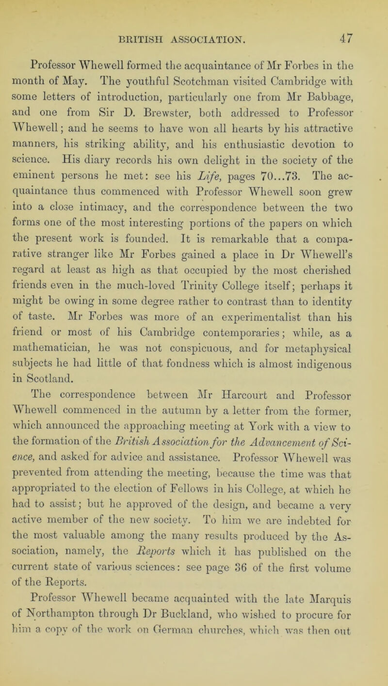 Professor Whewell formed the acquaintance of Mr Forbes in the month of May. The youthful Scotchman visited Cambridge with some letters of introduction, particularly one from Mr Babbage, and one from Sir D. Brewster, both addressed to Professor Whewell; and he seems to have won all hearts by his attractive manners, his striking ability, and his enthusiastic devotion to science. His diary records his own delight in the society of the eminent persons he met: see his Life, pages 70...73. The ac- quaintance thus commenced with Professor Whewell soon grew into a close intimacy, and the correspondence between the two forms one of the most interesting portions of the papers on which the present work is founded. It is remarkable that a compa- rative stranger like Mr Forbes gained a place in Dr Whewell’s regard at least as high as that occupied by the most cherished triends even in the much-loved Trinity College itself; perhaps it might be owing in some degree rather to contrast than to identity ot taste. Mr Forbes was more of an experimentalist than his friend or most of his Cambridge contemporaries; Avhile, as a mathematician, he was not conspicuous, and for metaphysical subjects he had little of that fondness which is almost indigenous in Scotland. The correspondence between Mr Harcourt and Professor Whewell commenced in the autumn by a letter from the former, which announced the approaching meeting at York with a view to the formation of the British Association for the Advancement of Sci- ence, and asked for advice and assistance. Professor Whewell was prevented from attending the meeting, because the time was that appropriated to the election of Fellows in his College, at which he had to assist; but he approved of the design, and became a very active member of the new society. To him we are indebted for the most valuable among the many results produced by the As- sociation, namely, the Reports which it has published on the current state of various sciences: see page 36 of the first volume of the Reports. Professor Whewell became acquainted with the late Marquis of Northampton through Dr Buckland, who wished to procure for him a copy of the work on German churches, which was then out