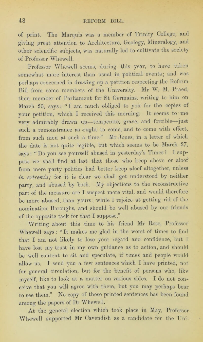 of print. The Marquis was a member of Trinity College, and giving great attention to Architecture, Geology, Mineralogy, and other scientific subjects, was naturally led to cultivate the society of Professor Whewell. Professor Whewell seems, during this year, to have taken somewhat more interest than usual in political events; and was perhaps concerned in drawing up a petition respecting the Reform Bill from some members of the University. Mr W. M. Praed, then member of Parliament for St Germains, writing to him on March 20, says: “ I am much obliged to you for the copies of your petition, which I received this morning. It seems to me very admirably drawn up—temperate, grave, and forcible—just such a remonstrance as -ought to come, and to come with effect, from such men at such a time.” Mr Jones, in a letter of which the date is not quite legible, but which seems to be March 27, says : “Do you see yourself abused in yesterday’s Times? I sup- pose we shall find at last that those who keep above or aloof from mere party politics had better keep aloof altogether, unless in extremis; for it is clear we shall get understood by neither party, and abused by both. My objections to the reconstructive part of the measure are I suspect more vital, and would therefore be more abused, than yours; while I rejoice at getting rid of the nomination Boroughs, and should be well abused by our friends of the opposite tack for that I suppose.” Writing about this time to his friend Mr Rose, Professor Whewell says: “It makes me glad in the Avorst of times to find that I am not likely to lose your regard and confidence, but I have lost my trust in my own guidance as to action, and should be well content to sit and speculate, if times and people would allow us. I send you a few sentences which I have printed, not for general circulation, but for the benefit of persons who, like myself, like to look at a matter on various sides. I do not con- ceive that you will agree with them, but you may perhaps bear to see them.” No copy of these printed sentences has been found among the papers of Dr Whewell. At the general election which took place in May, Professor Whewell supported Mr Cavendish as a candidate for the Uni-