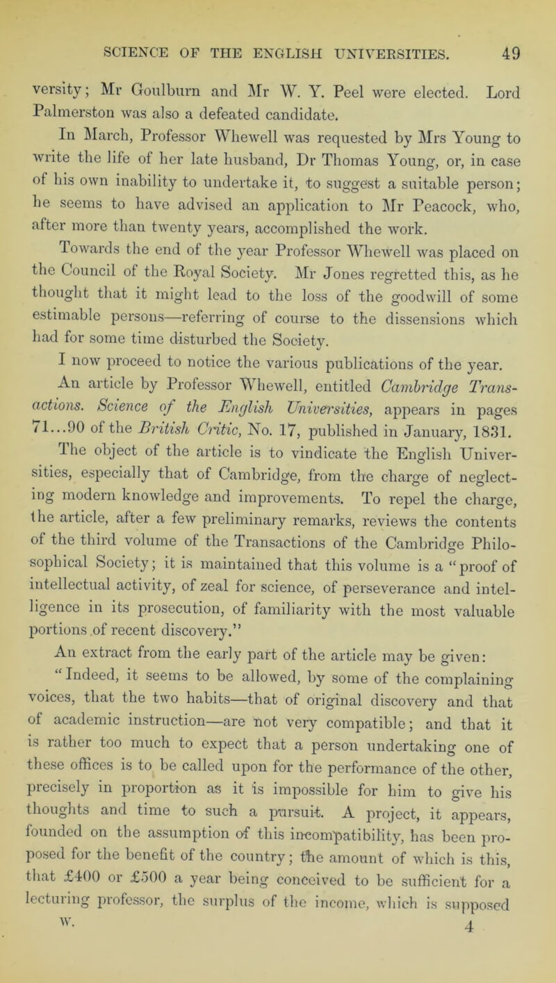 versity; Mr Goulburn and Mr W. Y. Peel were elected. Lord Palmerston was also a defeated candidate. In March, Professor Whewell was requested by Mrs Young to write the life of her late husband, Dr Thomas Young, or, in case of his own inability to undertake it, to suggest a suitable person; he seems to have advised an application to Mr Peacock, who, after more than twenty years, accomplished the work. Towards the end of the year Professor Whewell was placed on the Council of the Royal Society. Mr Jones regretted this, as he thought that it might lead to the loss of the goodwill of some estimable persons—referring of course to the dissensions which had for some time disturbed the Society. I now proceed to notice the various publications of the year. An article by Professor Whewell, entitled Cambridge Trans- actions. Science of the English Univei'sities, appears in pages /1...90 of the British Critic, No. 17, published in January, 1831. 1 he object of the article is to vindicate the English Univer- sities, especially that of Cambridge, from the charge of neglect- ing modern knowledge and improvements. To repel the charge, the article, after a few preliminary remarks, reviews the contents of the third volume of the Transactions of the Cambridge Philo- sophical Society; it is maintained that this volume is a “proof of intellectual activity, of zeal for science, of perseverance and intel- ligence in its prosecution, of familiarity with the most valuable portions of recent discovery.” An extract from the early part of the article may be given: Indeed, it seems to be allowed, by some of the complaining voices, that the two habits—that of original discovery and that of academic instruction—are not very compatible; and that it is rather too much to expect that a person undertaking one of these offices is to be called upon for the performance of the other, precisely in proportion as it is impossible for him to give his thoughts and time to such a pursuit. A project, it appears, founded on the assumption of this incompatibility, has been pro- posed for the benefit of the country; the amount of which is this, that £400 or £500 a year being conceived to be sufficient for a lectin mg piofessor, the surplus of the income, which is supposed
