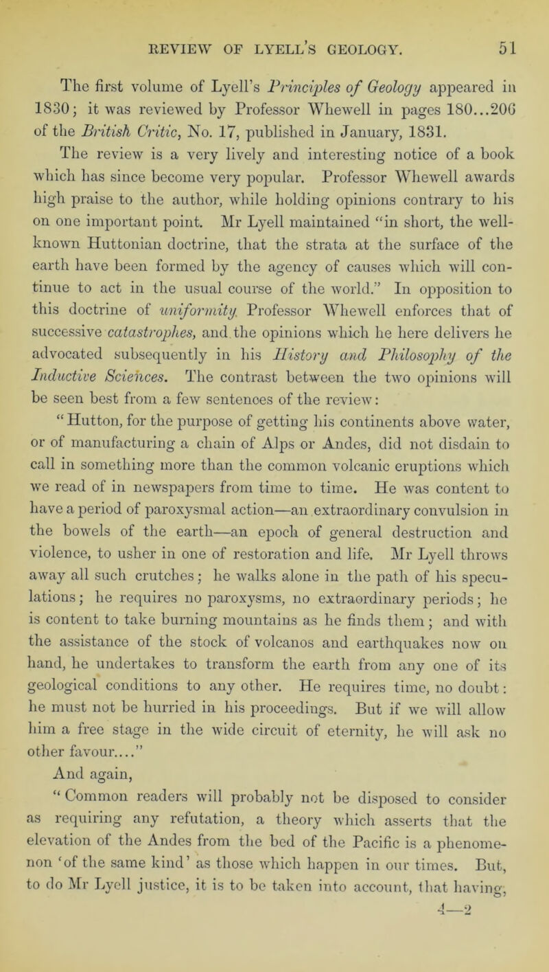 The first volume of Lyell’s Principles of Geology appeared in 1830; it was reviewed by Professor Whewell in pages 180...20G of the British Critic, No. 17, published in January, 1831. The review is a very lively and interesting notice of a book which has since become very popular. Professor Whewell awards high praise to the author, while holding opinions contrary to his on one important point. Mr Lyell maintained “in short, the well- known Huttonian doctrine, that the strata at the surface of the earth have been formed by the agency of causes which will con- tinue to act in the usual course of the world.” In opposition to this doctrine of uniformity; Professor Whewell enforces that of successive catastrophes, and the opinions which he here delivers he advocated subsequently in his History and Philosophy of the Inductive Sciences. The contrast between the two opinions will be seen best from a few sentences of the review: “ Hutton, for the purpose of getting his continents above water, or of manufacturing a chain of Alps or Andes, did not disdain to call in something more than the common volcanic eruptions which we read of in newspapers from time to time. He was content to have a period of paroxysmal action—an extraordinary convulsion in the bowels of the earth—an epoch of general destruction and violence, to usher in one of restoration and life. Mr Lyell throws away all such crutches; he walks alone in the path of his specu- lations ; he requires no paroxysms, no extraordinary periods; he is content to take burning mountains as he finds them; and with the assistance of the stock of volcanos and earthquakes now on hand, he undertakes to transform the earth from any one of its geological conditions to any other. He requires time, no doubt: he must not be hurried in his proceedings. But if we will allow him a free stage in the wide circuit of eternity, he will ask no other favour....” And again, “ Common readers will probably not be disposed to consider as requiring any refutation, a theory which asserts that the elevation of the Andes from the bed of the Pacific is a phenome- non ‘of the same kind’ as those which happen in our times. But, to do Mr Lyell justice, it is to be taken into account, that having, 4—2