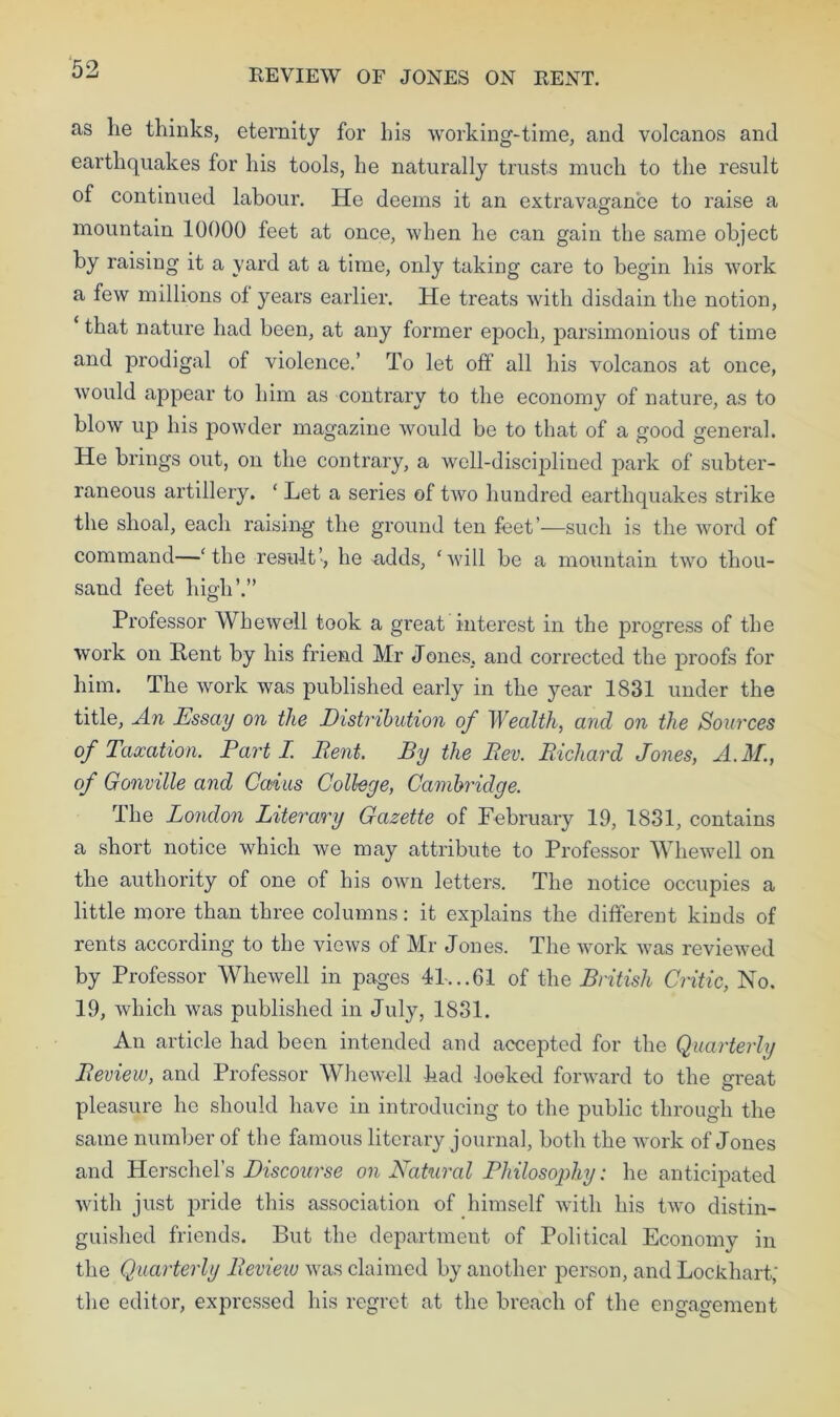 REVIEW OF JONES ON RENT. as he thinks, eternity for his working-time, and volcanos and earthquakes for his tools, he naturally trusts much to the result of continued labour. He deems it an extravagance to raise a mountain 10000 feet at once, when he can gain the same object by raising it a yard at a time, only taking care to begin his work a few millions ot years earlier. He treats with disdain the notion, that nature had been, at any former epoch, parsimonious of time and prodigal of violence.’ To let off all his volcanos at once, would appear to him as contrary to the economy of nature, as to blow up his powder magazine would be to that of a good general. He brings out, on the contrary, a well-disciplined park of subter- raneous artillery. ‘ Let a series of two hundred earthquakes strike the shoal, each raising the ground ten feet’—such is the word of command—‘the result’, he adds, ‘will be a mountain two thou- sand feet high’.” Professor Whewell took a great interest in the progress of the work on Pent by his friend Mr Jones, and corrected the proofs for him. The work was published early in the year 1831 under the title. An Essay on the Distribution of Wealth, and on the Sources of Taxation. Parti. Rent. By the Rev. Richard Jones, A.M., of Gonville and Caius College, Cambridge. The London Literary Gazette of February 19, 1831, contains a short notice which we may attribute to Professor Whewell on the authority of one of his own letters. The notice occupies a little more than three columns: it explains the different kinds of rents according to the views of Mr Jones. The work was reviewed by Professor Whewell in pages 41...61 of the British Critic, No. 19, which was published in July, 1831. An article had been intended and accepted for the Quarterly Review, and Professor Whewell had looked forward to the great pleasure he should have in introducing to the public through the same number of the famous literary journal, both the work of Jones and Herschel’s Discourse on Natural Philosophy: he anticipated with just pride this association of himself with his two distin- guished friends. But the department of Political Economy in the Quarterly Review was claimed by another person, and Lockhart; the editor, expressed his regret at the breach of the engagement