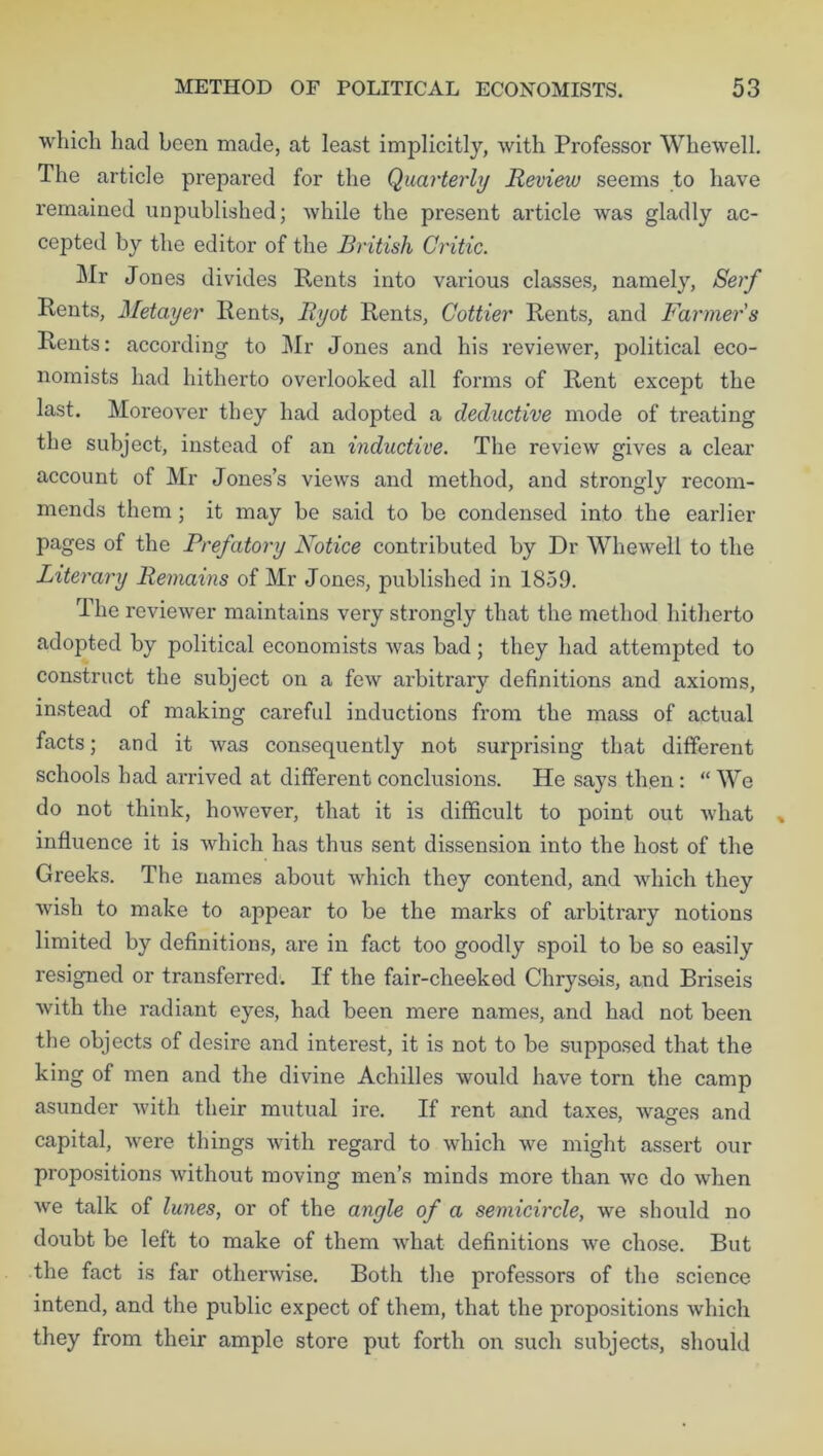which had been made, at least implicitly, with Professor Whewell. The article prepared for the Quarterly Review seems to have remained unpublished; while the present article was gladly ac- cepted by the editor of the British Critic. Mr Jones divides Rents into various classes, namely, Serf Rents, Metayer Rents, Ryot Rents, Cottier Rents, and Farmer s Rents: according to Mr Jones and his reviewer, political eco- nomists had hitherto overlooked all forms of Rent except the last. Moreover they had adopted a deductive mode of treating the subject, instead of an inductive. The review gives a clear account of Mr Jones’s views and method, and strongly recom- mends them; it may be said to be condensed into the earlier pages of the Prefatory Notice contributed by Dr Whewell to the Literary Remains of Mr Jones, published in 1859. The reviewer maintains very strongly that the method hitherto adopted by political economists was bad; they had attempted to construct the subject on a few arbitrary definitions and axioms, instead of making careful inductions from the mass of actual facts; and it was consequently not surprising that different schools had arrived at different conclusions. He says then: “ We do not think, however, that it is difficult to point out what influence it is which has thus sent dissension into the host of the Greeks. The names about which they contend, and which they wish to make to appear to be the marks of arbitrary notions limited by definitions, are in fact too goodly spoil to be so easily resigned or transferred. If the fair-cheeked Chryseis, and Briseis with the radiant eyes, had been mere names, and had not been the objects of desire and interest, it is not to be supposed that the king of men and the divine Achilles would have torn the camp asunder with their mutual ire. If rent and taxes, washes and capital, were things with regard to which we might assert our propositions without moving men’s minds more than we do when Ave talk of lunes, or of the angle of a semicircle, we should no doubt be left to make of them what definitions we chose. But the fact is far otherwise. Both the professors of the science intend, and the public expect of them, that the propositions which they from their ample store put forth on such subjects, should