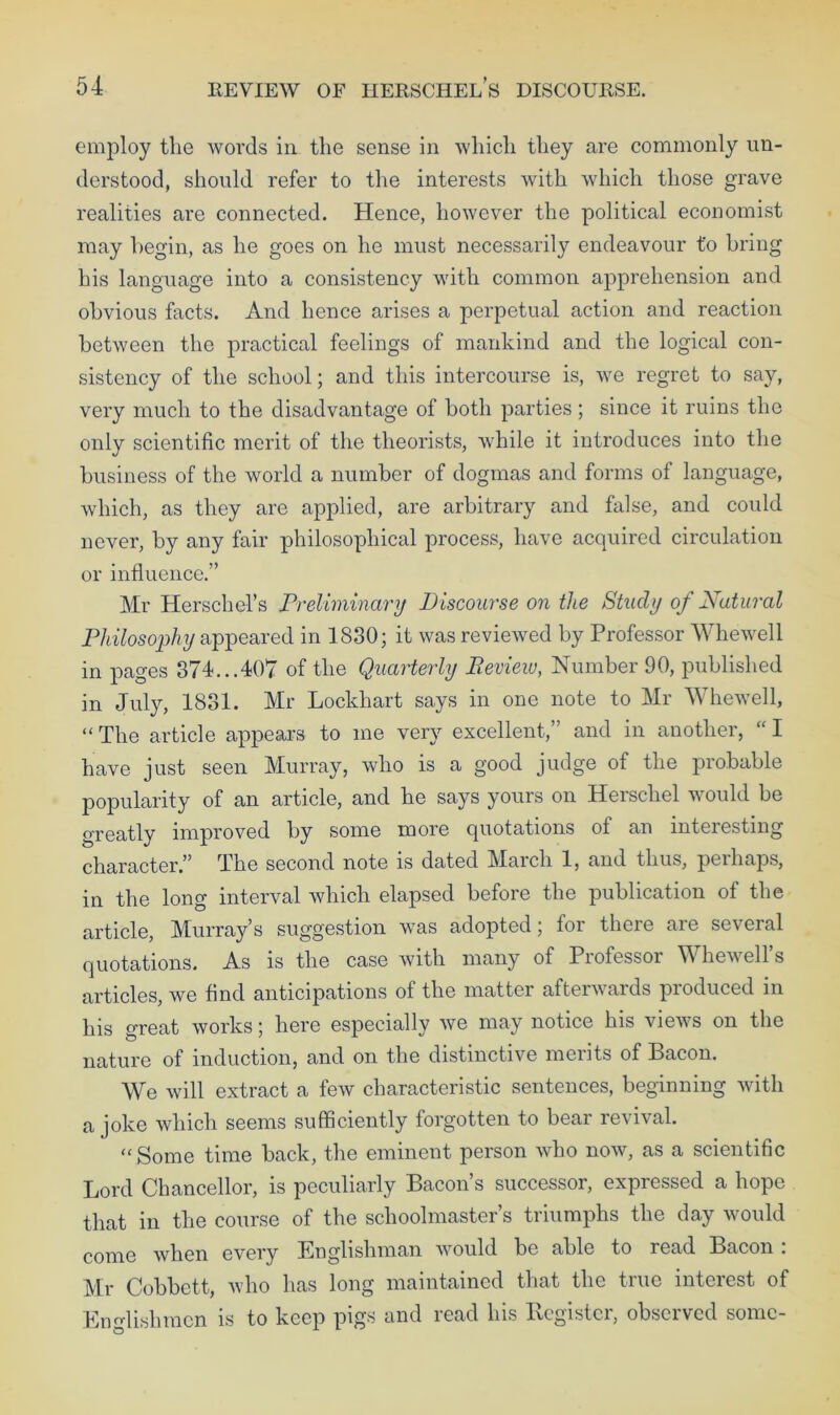 employ tlie words in the sense in which they are commonly un- derstood, should refer to the interests with which those grave realities are connected. Hence, however the political economist may begin, as he goes on he must necessarily endeavour t'o bring his language into a consistency with common apprehension and obvious facts. And hence arises a perpetual action and reaction between the practical feelings of mankind and the logical con- sistency of the school; and this intercourse is, we regret to say, very much to the disadvantage of both parties; since it ruins the only scientific merit of the theorists, while it introduces into the business of the world a number of dogmas and forms of language, which, as they are applied, are arbitrary and false, and could never, by any fair philosophical process, have acquired circulation or influence.” Mr Herschel’s Preliminary Discourse on the Study of Natural Philosophy appeared in 1830; it was reviewed by Professor Whewell in pages 374...407 of the Quarterly Review, Number 90, published in July, 1831. Mr Lockhart says in one note to Mr Whewell, “The article appears to me very excellent,” and in another, “I have just seen Murray, who is a good judge of the probable popularity of an article, and he says yours on Herschel would be greatly improved by some more quotations ol an interesting character,” The second note is dated Maich 1, and thus, peihaps, in the long interval which elapsed before the publication of the article, Murray’s suggestion was adopted; for there are several quotations. As is the case with many of Professor Whewell’s articles, we find anticipations of the matter afterwards produced in his great works; here especially we may notice his views on the nature of induction, and on the distinctive merits of Bacon. We will extract a few characteristic sentences, beginning with a joke which seems sufficiently forgotten to bear revival. “ Some time back, the eminent person who now, as a scientific Lord Chancellor, is peculiarly Bacon’s successor, expressed a hope that in the course of the schoolmaster’s triumphs the day would come when every Englishman would be able to read Bacon . Mr Cobbctt, who has long maintained that the true interest of Englishmen is to keep pigs and read his Register, observed some-