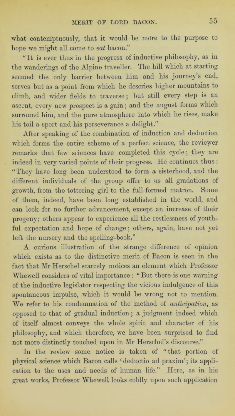MERIT OF LORD BACON. what contemptuously, that it would be more to the purpose to hope we might all come to eat bacon.” “ It is ever thus in the progress of inductive philosophy, as in the wanderings of the Alpine traveller. The hill which at starting seemed the only barrier between him and his journey’s end, serves but as a point from which, he descries higher mountains to climb, and wider fields to traverse; but still every step is an ascent, every new prospect is a gain; and the august forms which surround him, and the pure atmosphere into which he rises, make his toil a sport and his perseverance a delight.” After speaking of the combination of induction and deduction which forms the entire scheme of a perfect science, the reviewer remarks that few sciences have completed this cycle; they are indeed in very varied points of their progress. He continues thus : “They have long been understood to form a sisterhood, and the different individuals of the group offer to us all gradations of growth, from the tottering girl to the full-formed matron. Some of them, indeed, have been long established in the world, and can look for no further advancement, except an increase of their progeny; others appear to experience all the restlessness of youth- ful expectation and hope of change; others, again, have not yet left the nursery and the spelling-book.” A curious illustration of the strange difference of opinion which exists as to the distinctive merit of Bacon is seen in the fact that Mr Herschel scarcely notices an element which Professor Whewell considers of vital importance: “ But there is one warning of the inductive legislator respecting the vicious indulgence of this spontaneous impulse, which it would be wrong not to mention. We refer to his condemnation of the method of anticipation, as opposed to that of gradual induction; a judgment indeed which of itself almost conveys the whole spirit and character of his philosophy, and which therefore, we have been surprised to find not more distinctly touched upon in Mr Herschel’s discourse.” In the review some notice is taken of “ that portion of physical science which Bacon calls ‘deductio ad praxim’; its appli- cation to the uses and needs of human life.” Here, as in his great works, Professor Whewell looks coldly upon such application