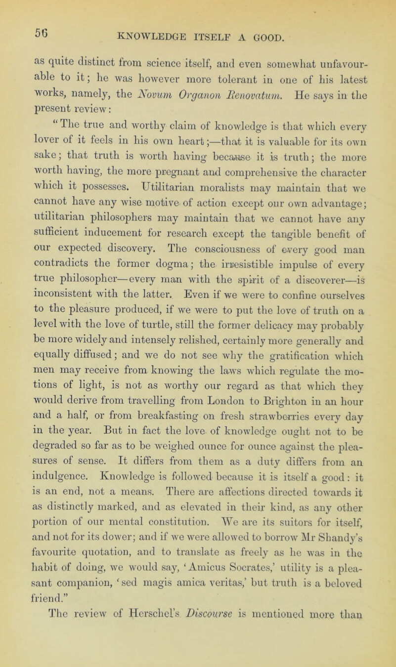 KNOWLEDGE ITSELF A GOOD. as quite distinct from science itself, and even somewhat unfavour- able to it; lie was however more tolerant in one of his latest works, namely, the Novum Organon llenovatum. He says in the present review: “ The true and worthy claim of knowledge is that which every lover of it feels in his own heart;—that it is valuable for its own sake; that truth is worth having because it is truth; the more worth having, the more pregnant and comprehensive the character which it possesses. Utilitarian moralists may maintain that we cannot have any wise motive of action except our own advantage; utilitarian philosophers may maintain that we cannot have any sufficient inducement for research except the tangible benefit of our expected discovery. The consciousness of every good man contradicts the former dogma; the irresistible impulse of every true jihilosopher—every man with the spirit of a discoverer—is inconsistent with the latter. Even if we were to confine ourselves to the pleasure produced, if we were to put the love of truth on a level with the love of turtle, still the former delicacy may probably be more widely and intensely relished, certainly more generally and equally diffused; and we do not see why the gratification which men may receive from knowing the laws which regulate the mo- tions of light, is not as worthy our regard as that which they woidd derive from travelling from London to Brighton in an hour and a half, or from breakfasting on fresh strawberries every day in the year. But in fact the love of knowledge ought not to be degraded so far as to be weighed ounce for ounce against the plea- sures of sense. It differs from them as a duty differs from an indulgence. Knowledge is followed because it is itself a good : it is an end, not a means. There are affections directed towards it as distinctly marked, and as elevated in their kind, as any other portion of our mental constitution. We are its suitors for itself, and not for its dower; and if we were allowed to borrow Mr Shandy’s favourite quotation, and to translate as freely as he was in the habit of doing, we would say, ‘ Amicus Socrates,’ utility is a plea- sant companion, ‘ sed magis arnica veritas,’ but truth is a beloved friend.” The review of Hcrschel’s Discourse is mentioned more than