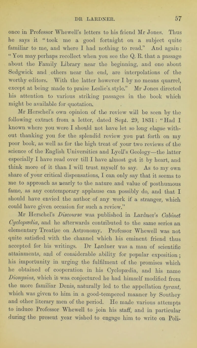 once in Professor Whewell’s letters to his friend Mr Jones. Thus he says it “ took me a good fortnight on a subject quite familiar to me, and where I had nothing to read.” And again: “ You may perhaps recollect when you see the Q. R. that a passage about the Family Library near the beginning, and one about Sedgwick and others near the end, are interpolations of the worthy editors. With the latter however I by no means quarrel, except at being made to praise Leslie’s, style.” Mr Jones directed his attention to various striking passages in the book which might be available for quotation. Mr Herschel’s own opinion of the review will be seen by the following extract from, a letter, dated Sept. 29, 1831: “Had I known where you were-1 should not have let so long elapse with- out thanking you for the splendid review you j3ut forth on my poor book, as well as for the high treat of your two reviews of the science of the English Universities and Lyell’s Geology—the latter especially I have read over till I have almost gut it by heart, and think more of it than. I will trust myself to say. As to my own share of your critical dispensations, I can only say that it seems to me to approach as nearly to the nature and value of posthumous fame, as any contemporary applause can possibly do, and that I should have envied the author of any work if a stranger, which could have given occasion for such a review.” Mr Herschel’s Discourse was published in Lardner’s Cabinet Cyclopcedia, and he afterwards contributed to the same series an elementary Treatise on Astronomy. Professor Whewell was not quite satisfied with the channel which his eminent friend thus accepted for his writings. Dr Lardner was a man of scientific attainments, an,d of considerable ability for popular exposition ; his importunity in urging the fulfilment of the promises which he obtained of cooperation in his Cyclopaedia, and his name Dionysius, which it was. conjectured he had himself modified from the more familiar Denis, naturally led to the appellation tyrant, which was given to him in a good-tempered manner by Southey and other literary men of the period. lie made various attempts to induce Professor Whewell to join his staff, and in particular during the present year wished to engage him to write on Poli-