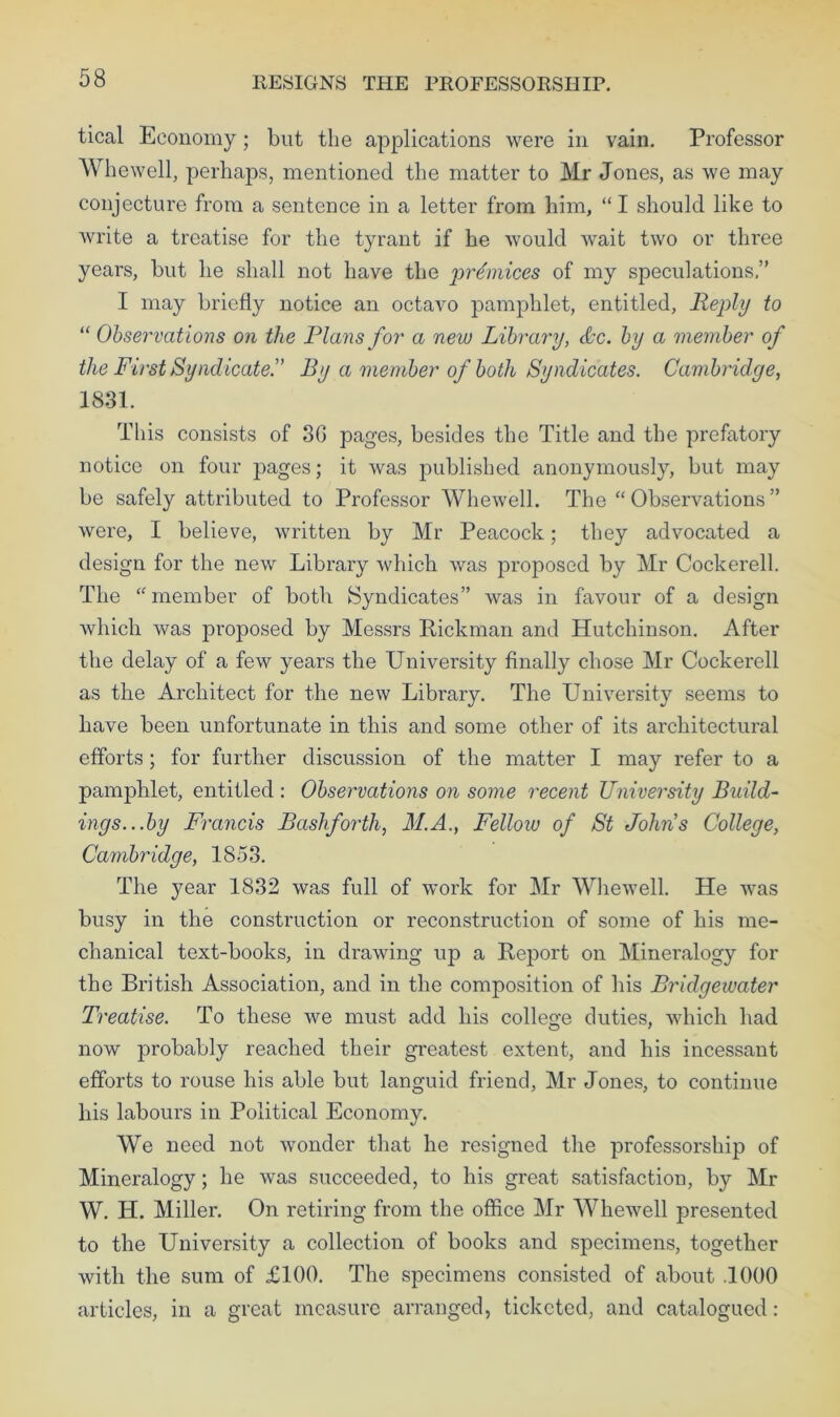 RESIGNS THE PROFESSORSHIP. tical Economy; blit the applications were in vain. Professor Whewell, perhaps, mentioned the matter to Mr Jones, as we may conjecture from a sentence in a letter from him, “I should like to write a treatise for the tyrant if he would wait two or three years, but he shall not have the prtinices of my speculations,” I may briefly notice an octavo pamphlet, entitled. Reply to “ Observations on the Plans for a new Library, &c. by a member of the First Syndicate!’ By a member of both Syndicates. Cambridge, 1831. This consists of 3G pages, besides the Title and the prefatory notice on four pages; it was published anonymously, but may be safely attributed to Professor Whewell. The “Observations” were, I believe, written by Mr Peacock; they advocated a design for the new Library which was proposed by Mr Cockerell. The “member of both Syndicates” was in favour of a design which was proposed by Messrs Rickman and Hutchinson. After the delay of a few years the University finally chose Mr Cockerell as the Architect for the new Library. The University seems to have been unfortunate in this and some other of its architectural efforts; for further discussion of the matter I may refer to a pamphlet, entitled : Observations on some recent University Build- ings...by Francis Bash forth, M.A., Fellow of St Johns College, Cambridge, 1853. The year 1832 was full of work for Mr Whewell. He was busy in the construction or reconstruction of some of his me- chanical text-books, in drawing up a Report on Mineralogy for the British Association, and in the composition of his Bridgewater Treatise. To these we must add his college duties, which had now probably reached their greatest extent, and his incessant efforts to rouse his able but languid friend, Mr Jones, to continue his labours in Political Economy. We need not wonder that he resigned the professorship of Mineralogy; he was succeeded, to his great satisfaction, by Mr W. H. Miller. On retiring from the office Mr Whewell presented to the University a collection of books and specimens, together with the sum of £100. The specimens consisted of about .1000 articles, in a great measure arranged, ticketed, and catalogued: