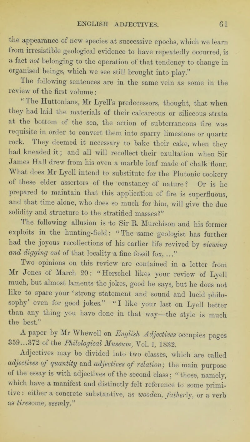tlie appearance of new species at successive epochs, which we learn from irresistible geological evidence to have repeatedly occurred, is a fact not belonging to the operation of that tendency to change in organised beings, which we see still brought into play.” Hie following sentences are in the same vein as some in the review of the first volume : “ The Huttonians, Mr Lyell’s predecessors, thought, that when they had laid the materials of their calcareous or siliceous strata at the bottom of the sea, the action of subterraneous fire was requisite in order to convert them into sparry limestone or quartz rock. They deemed it necessary to bake their cake, when they had kneaded it; and all will recollect their exultation when Sir James Hall drew from his oven a marble loaf made of chalk flour. A\ hat does Mr Lyell intend to substitute for the Plutonic cookery of these elder assertors of the constancy of nature ? Or is he prepared to maintain that this application of fire is superfluous, and that time alone, who does so much for him, will give the due solidity and structure to the stratified masses?” The following allusion is to Sir P. Murchison and his former exploits in the hunting-field: “ The same geologist has further had the joyous recollections of his earlier life revived by viewing and digging out of that locality a fine fossil fox, ...” Two opinions on this review are contained in a letter from Mr Jones of March 20: “Herschel likes your review of Lyell much, but almost laments the jokes, good he says, but he does not like to spare your c strong statement and sound and lucid philo- sophy’ even for good jokes.” “ I like your last on Lyell better than any thing you have done in that way—the style is much the best.” A paper by Mr W hewell on English Adjectives occupies pages 359...372 of the Philological Museum, Yol. I, 1832. Adjectives may be divided into two classes, which are called adjectives of quantity and adjectives of relation', the main purpose of the essay is with adjectives of the second class; “those, namely, which have a manifest and distinctly felt reference to some primi- tive . either a concrete substantive, as wooden, fatherly, or a verb as tire some, seemly.”