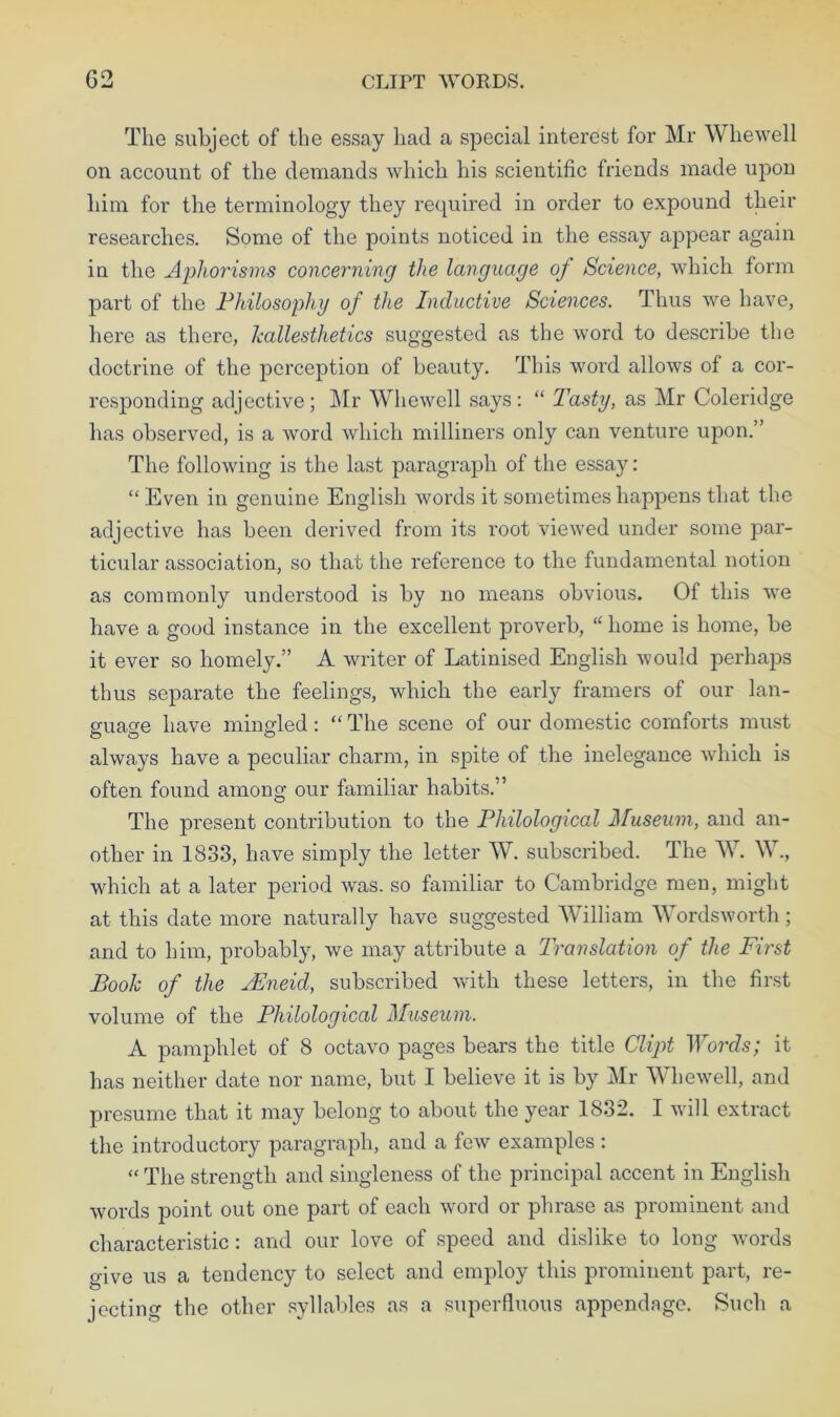 G2 CLirT WORDS. The subject of the essay had a special interest for Mr Whewell on account of the demands which his scientific friends made upon him for the terminology they required in order to expound their researches. Some of the points noticed in the essay appear again in the Aphorisms concerning the language of Science, which form part of the Philosophy of the Inductive Sciences. Thus we have, here as there, kallesthetics suggested as the word to describe the doctrine of the perception of beauty. This word allows of a cor- responding adjective; Mr Whewell says: “ Tasty, as Mr Coleridge has observed, is a word which milliners only can venture upon.” The following is the last paragraph of the essay: “ Even in genuine English words it sometimes happens that the adjective has been derived from its root viewed under some par- ticular association, so that the reference to the fundamental notion as commonly understood is by no means obvious. Of this we have a good instance in the excellent proverb, “ home is home, be it ever so homely.” A writer of Latinised English would perhaps thus separate the feelings, which the early framers of our lan- ffiiao-e have mingled: “ The scene of our domestic comforts must O CD o always have a peculiar charm, in spite of the inelegance which is often found among our familiar habits.” The present contribution to the Philological Museum, and an- other in 1833, have simply the letter W. subscribed. The W. W., which at a later period was. so familiar to Cambridge men, might at this date more naturally have suggested William Wordsworth; and to him, probably, we may attribute a Translation of the First Book of the AEneid, subscribed with these letters, in the first volume of the Philological Museum. A pamphlet of 8 octavo pages bears the title Clipt Words; it has neither date nor name, but I believe it is by Mr Whewell, and presume that it may belong to about the year 1832. I will extract the introductory paragraph, and a few examples : “ The strength and singleness of the principal accent in English words point out one part of each word or phrase as prominent and characteristic: and our love of speed and dislike to long words give us a tendency to select and employ this prominent part, re- jecting the other syllables as a superfluous appendage. Such a