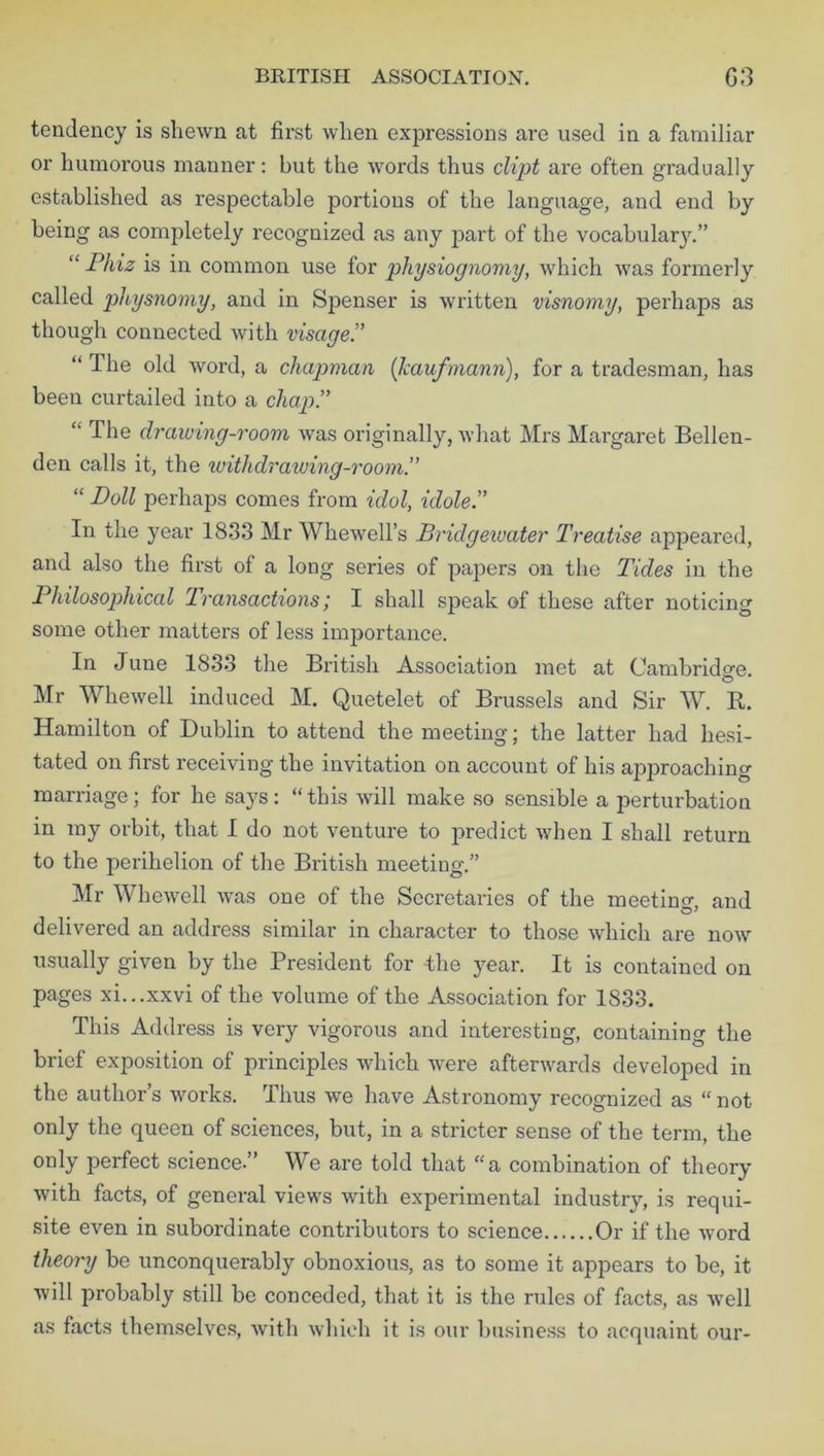 BRITISH ASSOCIATION. G3 tendency is shewn at first when expressions are used in a familiar or humorous manner: but the words thus dipt are often gradually established as respectable portions of the language, and end by being as completely recognized as any part of the vocabulary.” “ Phiz is in common use for physiognomy, which was formerly called physnomy, and in Spenser is written visnomy, perhaps as though connected with visage.” “ The old word, a chapman (kaufmann), for a tradesman, has been curtailed into a chap.” “ The drawing-room was originally, what Mrs Margaret Bellen- den calls it, the ivithdr awing-room.” “ Doll perhaps comes from idol, idole.” In the year 1833 Mr Whewell’s Bridgewater Treatise appeared, and also the first of a long series of papers on the T'ides in the Philosophical Transactions; I shall speak of these after noticing some other matters of less importance. In June 1833 the British Association met at Cambridge © Mr Whewell induced M. Quetelet of Brussels and Sir W. R. Hamilton of Dublin to attend the meeting; the latter had hesi- tated on first receiving the invitation on account of his approaching marriage; for he says: “this will make so sensible a perturbation in ray orbit, that I do not venture to predict when I shall return to the perihelion of the British meeting.” Mr Whewell was one of the Secretaries of the meeting, and delivered an address similar in character to those which are now usually given by the President for the year. It is contained on pages xi...xxvi of the volume of the Association for 1833. This Address is very vigorous and interesting, containing the brief exposition of principles which were afterwards developed in the author’s works. Thus we have Astronomy recognized as “ not only the queen of sciences, but, in a stricter sense of the term, the only perfect science.” We are told that “a combination of theory with facts, of general views with experimental industry, is requi- site even in subordinate contributors to science Or if the word theory be unconquerably obnoxious, as to some it appears to be, it will probably still be conceded, that it is the rules of facts, as well as facts themselves, with which it is our business to acquaint our-