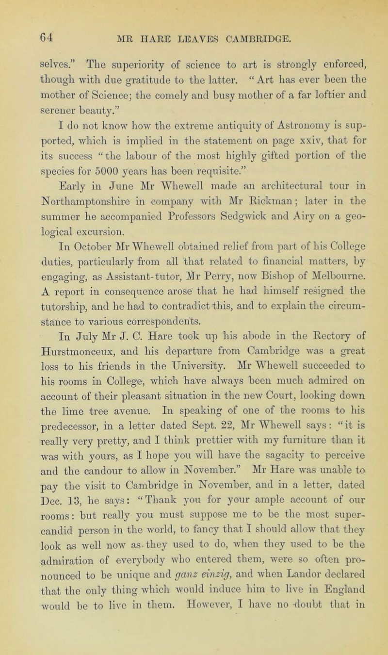 G4 MR HARE LEAVES CAMBRIDGE. selves.” The superiority of science to art is strongly enforced, though with due gratitude to the latter. “Art has ever been the mother of Science; the comely and busy mother of a far loftier and serener beauty.” I do not know how the extreme antiquity of Astronomy is sup- ported, which is implied in the statement on page xxiv, that for its success “ the labour of the most highly gifted portion of the species for 5000 years has been requisite.” Early in June Mr Whewell made an architectural tour in Northamptonshire in company with Mr Rickman; later in the summer he accompanied Professors Sedgwick and Airy on a geo- logical excursion. In October Mr Whewell obtained relief from part of his College duties, particularly from all that related to financial matters, by engaging, as Assistant-tutor, Mr Perry, now Bishop of Melbourne. A report in consequence arose that he had himself resigned the tutorship, and he had to contradict this, and to explain the circum- stance to various correspondents. In July Mr J. C. Hare took up his abode in the R,ectory of Hurstmonceux, and his departure from Cambridge was a great loss to his friends in the University. Mr Whewell succeeded to his rooms in College, which have always been much admired on account of their pleasant situation in the new Court, looking down the lime tree avenue. In speaking of one of the rooms to his predecessor, in a letter dated Sept. 22, Mr Whewell says: “ it is really very pretty, and I think prettier with my furniture than it was with yours, as I hope you will have the sagacity to perceive and the candour to allow in November.” Mr Hare was unable to pay the visit to Cambridge in November, and in a letter, dated Dec. 13, he says: “Thank you for your ample account of our rooms: but really you must suppose me to be the most super- candid person in the world, to fancy that I should allow that they look as well now as-they used to do, when they used to be the admiration of everybody who entered them, were so often pro- nounced to be unique and ganz einzig, and when Landor declared that the only thing which would induce him to live in England would be to live in them. However, I have no doubt that in