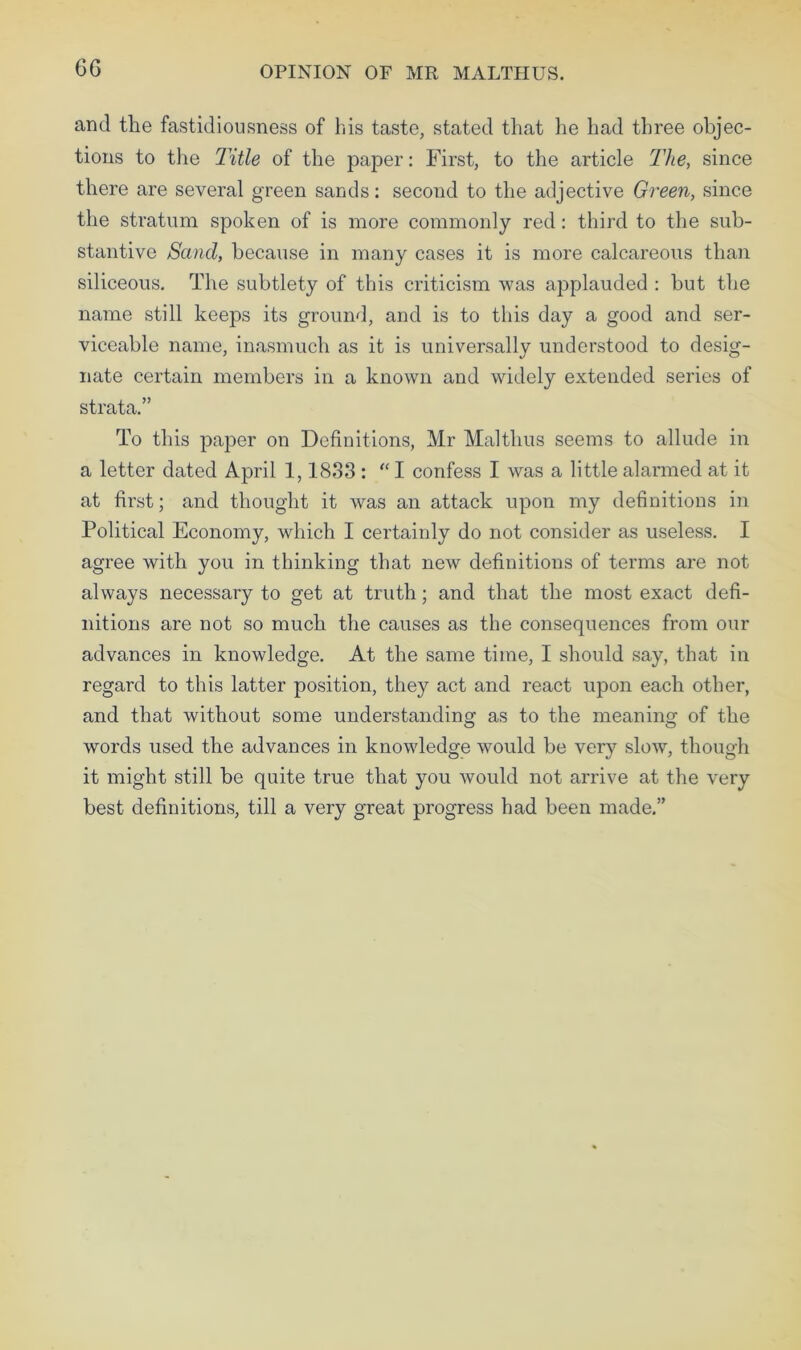 OPINION OF MR MALTHUS. and the fastidiousness of his taste, stated that he had three objec- tions to the Title of the paper: First, to the article The, since there are several green sands: second to the adjective Green, since the stratum spoken of is more commonly red: third to the sub- stantive Sand, because in many cases it is more calcareous than siliceous. The subtlety of this criticism was applauded : hut the name still keeps its ground, and is to this day a good and ser- viceable name, inasmuch as it is universally understood to desig- nate certain members in a known and widely extended series of strata.” To this paper on Definitions, Mr Maltlms seems to allude in a letter dated April 1,1833 : “ I confess I was a little alarmed at it at first; and thought it was an attack upon my definitions in Political Economy, which I certainly do not consider as useless. I agree with you in thinking that new definitions of terms are not always necessary to get at truth; and that the most exact defi- nitions are not so much the causes as the consequences from our advances in knowledge. At the same time, I should say, that in regard to this latter position, they act and react upon each other, and that without some understanding as to the meaning of the words used the advances in knowledge would be very slow, though it might still be quite true that you would not arrive at the very best definitions, till a very great progress had been made.”