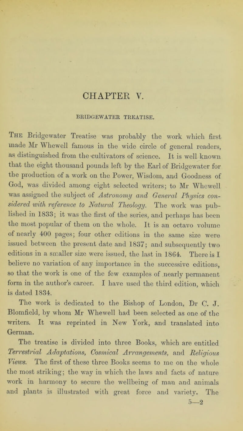 CHAPTER V. BRIDGEWATER TREATISE. The Bridgewater Treatise was probably the work which first made Mr Whewell famous in the wide circle of general readers, as distinguished from the-cultivators of science. It is well known that the eight thousand pounds left by the Earl of Bridgewater for the production of a work on the Power, Wisdom, and Goodness of God, was divided among eight selected writers; to Mr Whewell was assigned the subject of Astronomy and General Physics con- sidered with reference to Natural Theology. The work was pub- lished in 1833; it was the first of the series, and perhaps has been the most popular of them on the whole. It is an octavo volume of nearly 400 pages; four other editions in the same size were issued between the present date and 1837; and subsequently two editions in a smaller size were issued, the last in 1864. There is 1 believe no variation of any importance in the successive editions, so that the work is one of the few examples of nearly permanent form in the author’s career. I have used the third edition, which is dated 1834. The work is dedicated to the Bishop of London, Dr C. J. Blomfield, by whom Mr Whewell had been selected as one of the writers. It w’as reprinted in New York, and translated into German. The treatise is divided into three Books, which are entitled Terrestrial Adaptations, Cosmical Arrangements, and Religious Views. The first of these three Books seems to me on the whole the most striking; the way in which the laws and facts of nature work in harmony to secure the wellbeing of man and animals and plants is illustrated with great force and variety. The 5—2