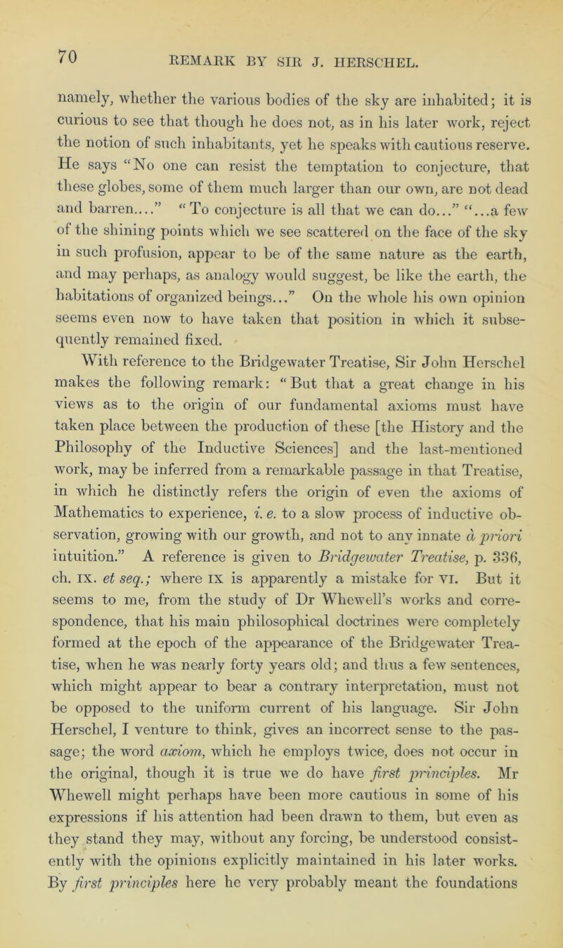 REMARK BY SIR J. HERSCHEL. namely, whether the various bodies of the sky are inhabited; it is curious to see that though he does not, as in his later work, reject the notion of such inhabitants, yet he speaks with cautious reserve. He says “No one can resist the temptation to conjecture, that these globes, some of them much larger than our owm, are not dead and barren....” “To conjecture is all that we can do...” “...a few of the shining points which we see scattered on the face of the sky in such profusion, appear to be of the same nature as the earth, and may perhaps, as analogy would suggest, be like the earth, the habitations of organized beings...” On the whole his own opinion seems even now to have taken that position in which it subse- quently remained fixed. With reference to the Bridgewater Treatise, Sir John Herschel makes the following remark: “But that a great change in his views as to the origin of our fundamental axioms must have taken place between the production of these [the History and the Philosophy of the Inductive Sciences] and the last-mentioned work, may be inferred from a remarkable passage in that Treatise, in which he distinctly refers the origin of even the axioms of Mathematics to experience, i. e. to a slow process of inductive ob- servation, growing with our growth, and not to any innate a priori intuition.” A reference is given to Bridgewater Treatise, p. 336, ch. ix. et seq.; where IX is apparently a mistake for VI. But it seems to me, from the study of Dr Whewell’s works and corre- spondence, that his main philosophical doctrines were completely formed at the epoch of the appearance of the Bridgewater Trea- tise, when he was nearly forty years old; and thus a few sentences, which might appear to bear a contrary interpretation, must not be opposed to the uniform current of his language. Sir John Herschel, I venture to think, gives an incorrect sense to the pas- sage; the word axiom, which he employs twice, does not occur in the original, though it is true we do have first principles. Mr Whewell might perhaps have been more cautious in some of his expressions if his attention had been drawn to them, but even as they stand they may, without any forcing, be understood consist- ently with the opinions explicitly maintained in his later works. By first principles here he very probably meant the foundations