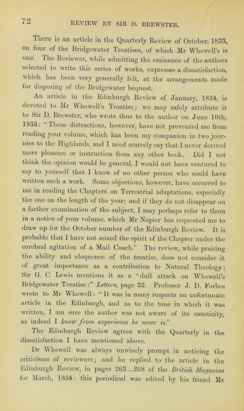 REVIEW BY SIR D. BREWSTER. There is an article in the Quarterly Review of October. 1833, on four of the Bridgewater Treatises, of which Mr Whewell’s is one. Ihe Reviewer, while admitting the eminence of the authors selected to write this series of works, expresses a dissatisfaction, which has been very generally felt, at the arrangements made tor disposing ot the Bridgewater bequest. An article in the Edinburgh Review of January, 1834, is devoted to Mr Whewell’s Treatise; we may safely attribute it to Sii 13. Brewster, who wrote thus to the author on June 10th, 1833: “These distractions, however, have not prevented me from reading your volume, which has been my companion in two jour- nies to the Highlands, and I need scarcely say that I never derived more pleasure or instruction from any other book. Did I not think the opinion would be general, I would not have ventured to say to yourself that I know of no other person who could have written such a work. Some objections, however, have occurred to me in reading the Chapters on Terrestrial adaptations, especially the one on the length of the year; and if they do not disappear on a farther examination of the subject, I may perhaps refer to them in a notice of your volume, which Mr Napier has requested me to draw up for the October number of the Edinburgh Review. It is probable that I have not seized the spirit of the Chapter under the cerebral agitation of a Mail Coach.” The review, while praising the ability and eloquence of the treatise, does not consider it of great importance as a contribution to Natural Theolo^v • Sir G. C. Lewis mentions it as a “dull attack on Whewell’s Bridgewater TreatiseLetters, page 32. Professor J. D. Forbes wrote to Mr Whewell: “It was in many respects an unfortunate article in the Edinburgh, and as to the tone in which it was written, I am sure the author was not aware of its causticity, as indeed I know from experience he never is.” The Edinburgh Review agrees with the Quarterly in the dissatisfaction I have mentioned above. Dr Whewell was always unwisely prompt in noticing the criticisms of reviewers; and he replied to the article in the Edinburgh Review, in pages 263...268 of the British Magazine for March, 1834: this periodical was edited by his friend Mr