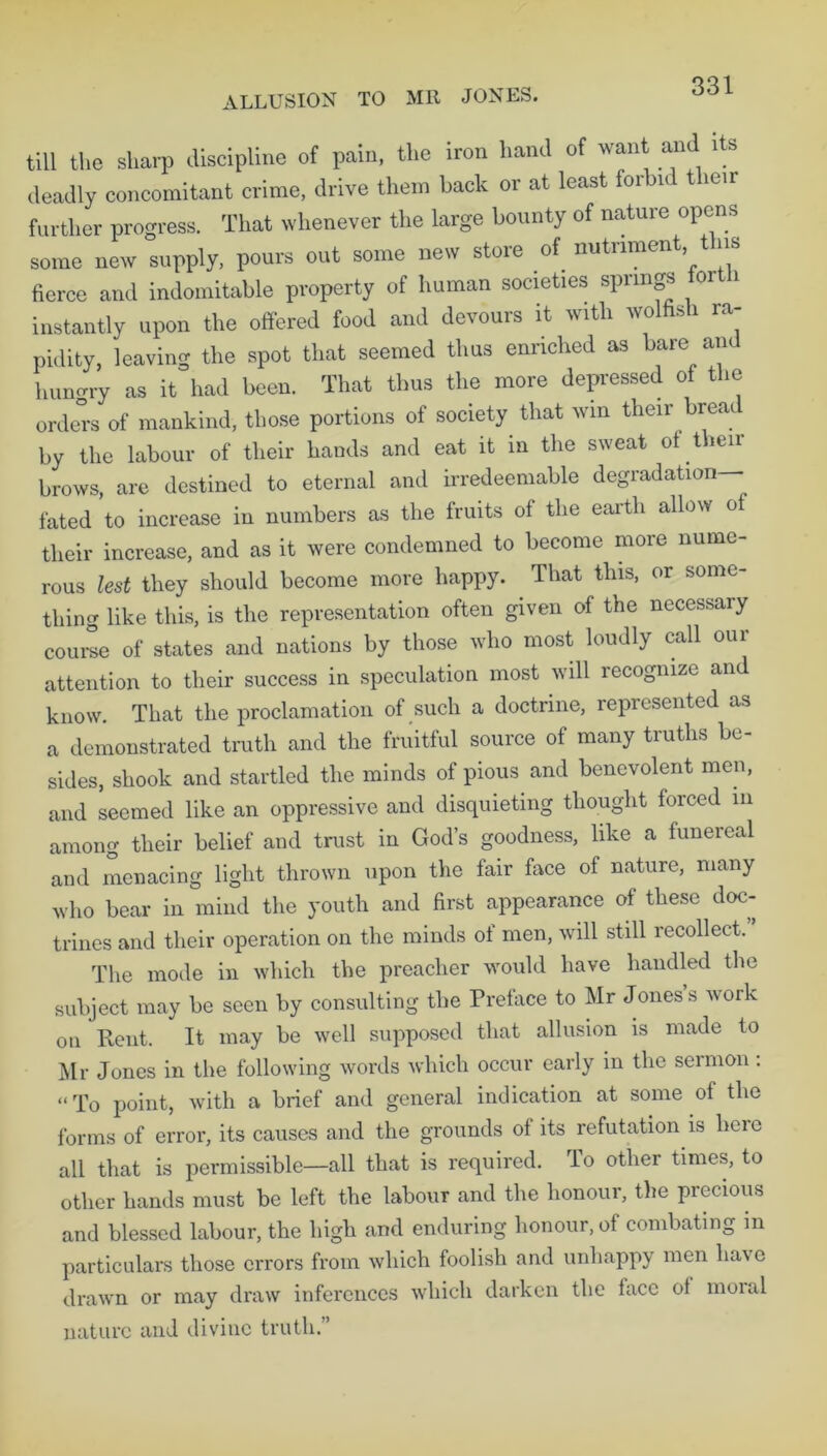 ALLUSION TO MR JONES. till the sharp discipline of pain, the iron hand of want and its deadly concomitant crime, drive them back or at least forbid t leir further progress. That whenever the large bounty of nature opens some new supply, pours out some new store of nutriment t ns fierce and indomitable property of human societies springs foit i instantly upon the offered food and devours it with wolfish ra- pidity, leaving the spot that seemed thus enriched as bare am hungry as it had been. That thus the more depressed of the orders of mankind, those portions of society that win their brea by the labour of their hands and eat it in the sweat of their brows, are destined to eternal and irredeemable degradation fated to increase in numbers as the fruits of the earth allow of their increase, and as it were condemned to become more nume- rous lest they should become more happy. That this, or some- thing like this, is the representation often given of the necessary course of states and nations by those who most loudly call our attention to their success in speculation most will recognize an know. That the proclamation of such a doctrine, represented as a demonstrated truth and the fruitful source of many truths be- sides, shook and startled the minds of pious and benevolent men, and seemed like an oppressive and disquieting thought forced m among their belief and trust in God’s goodness, like a funereal and menacing light thrown upon the fair face of nature, many who bear in mind the youth and first appearance of these doc- trines and their operation on the minds of men, will still recollect. The mode in which the preacher would have handled the subject may be seen by consulting the Preface to Mr Jones s work on Rent. It may be well supposed that allusion is made to Mr Jones in the following words which occur early in the sermon : “To point, with a brief and general indication at some of the forms of error, its causes and the grounds of its refutation is heic all that is permissible—all that is required. To other times, to other hands must be left the labour and the honour, the precious and blessed labour, the high and enduring honour, of combating in particulars those errors from which foolish and unhappy men ha's e drawn or may draw inferences which darken the face of moial nature and divine truth.