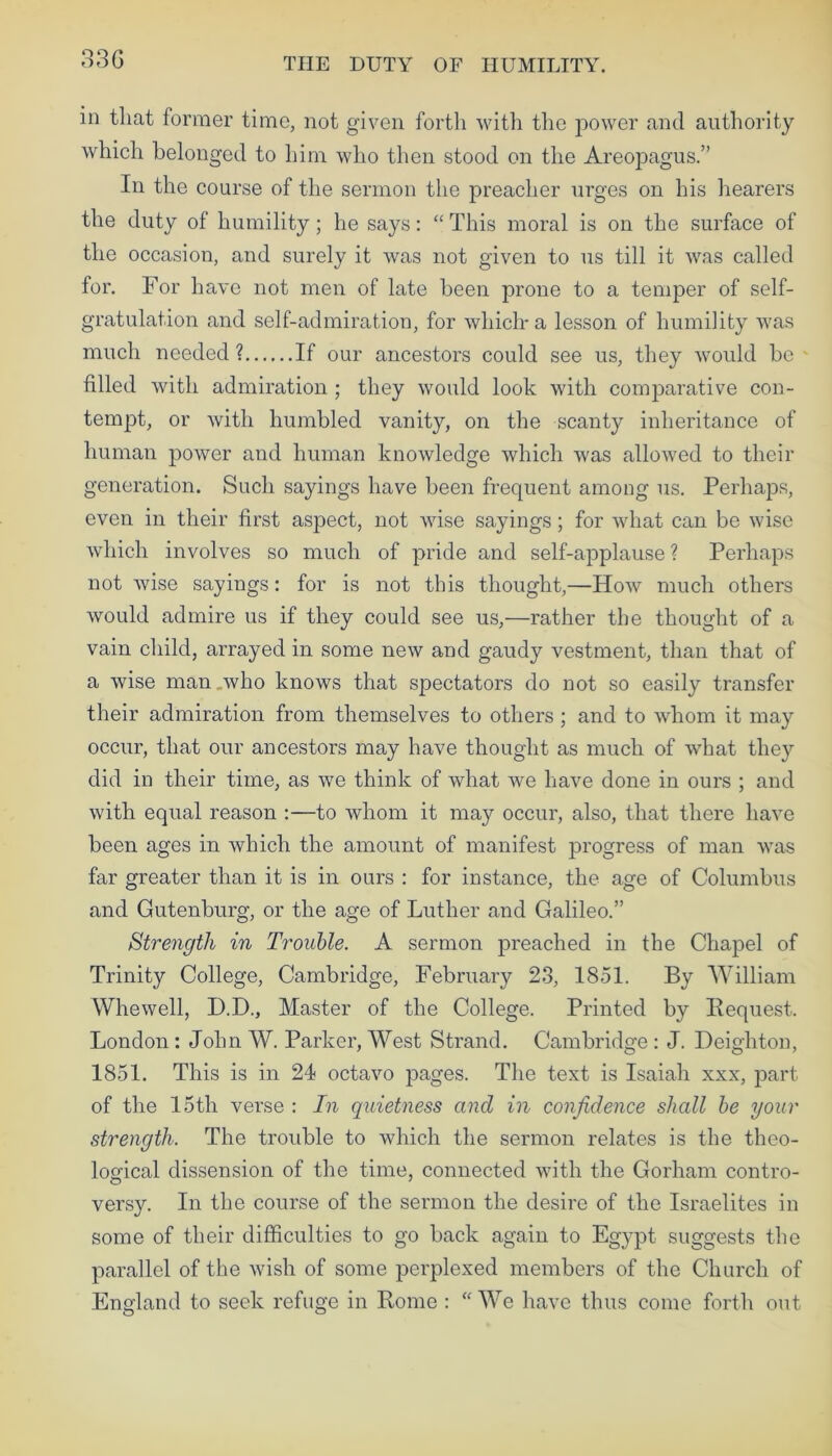 33 G THE DUTY OF HUMILITY. in that former time, not given forth with the power and authority which belonged to him who then stood on the Areopagus.” In the course of the sermon the preacher urges on his hearers the duty of humility; he says: “ This moral is on the surface of the occasion, and surely it was not given to us till it was called for. For have not men of late been prone to a temper of self- gratulation and self-admiration, for which* a lesson of humility was much needed ? If our ancestors could see us, they would be filled with admiration ; they would look with comparative con- tempt, or with humbled vanity, on the scanty inheritance of human power and human knowledge which was allowed to their generation. Such sayings have been frequent among us. Perhaps, even in their first aspect, not wise sayings; for what can be wise which involves so much of pride and self-applause ? Perhaps not wise sayings: for is not this thought,—How much others would admire us if they could see us,—rather the thought of a vain child, arrayed in some new and gaudy vestment, than that of a wise man,who knows that spectators do not so easily transfer their admiration from themselves to others ; and to whom it may occur, that our ancestors may have thought as much of what the}1' did in their time, as we think of what we have done in ours ; and with equal reason :—to whom it may occur, also, that there have been ages in which the amount of manifest progress of man was far greater than it is in ours : for instance, the age of Columbus and Gutenburg, or the age of Luther and Galileo.” Strength in Trouble. A sermon preached in the Chapel of Trinity College, Cambridge, February 23, 1851. By William Whewell, D.D., Master of the College. Printed by Request. London : John W. Parker, West Strand. Cambridge : J. Deighton, 1851. This is in 24 octavo pages. The text is Isaiah xxx, part of the 15th verse : In quietness and in confidence shall be your strength. The trouble to which the sermon relates is the theo- logical dissension of the time, connected with the Gorham contro- versy. In the course of the sermon the desire of the Israelites in some of their difficulties to go back again to Egypt suggests the parallel of the wish of some perplexed members of the Church of England to seek refuge in Rome : “We have thus come forth out