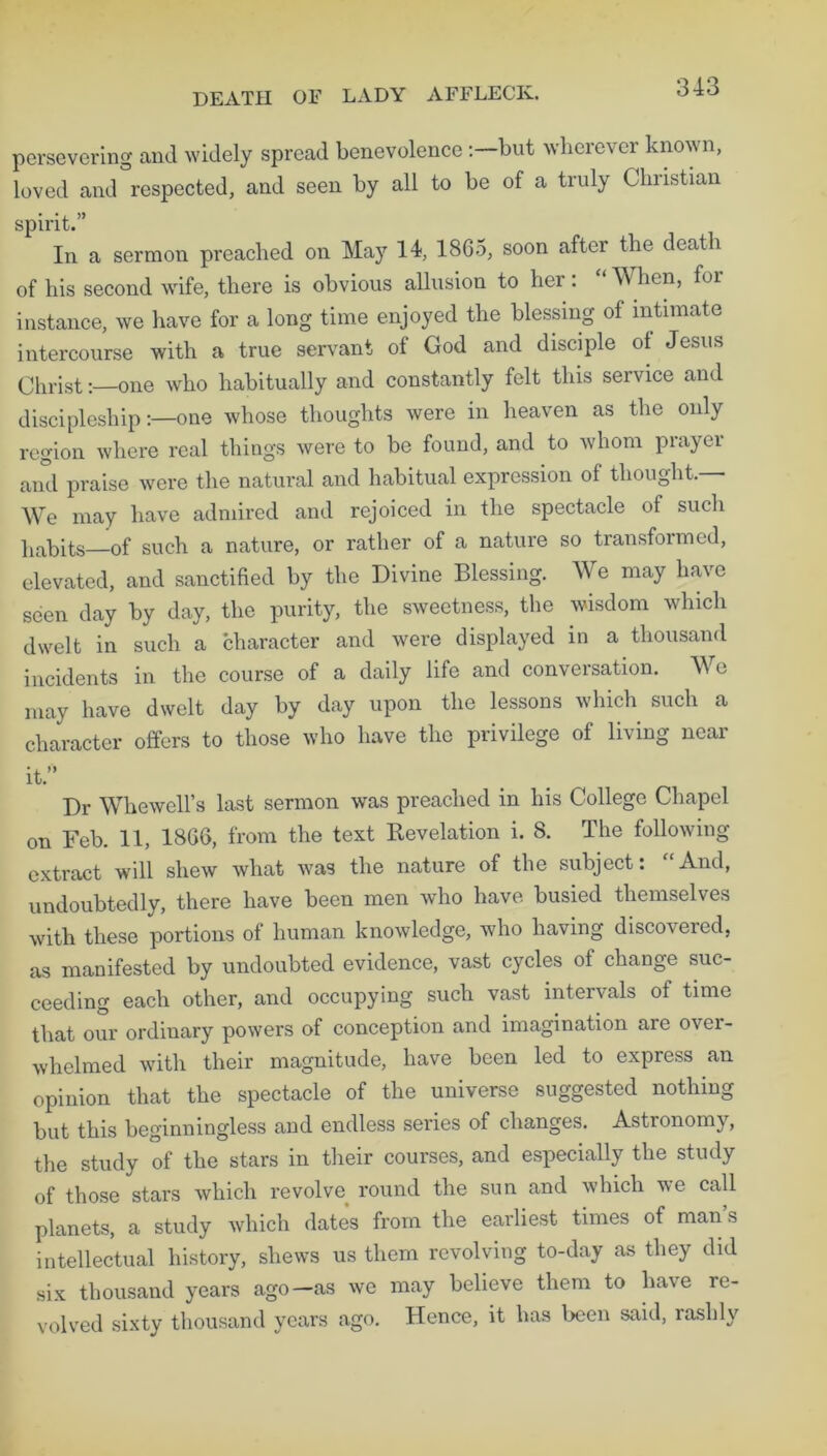 DEATH OF LADY AFFLECK. persevering and widely spread benevolence:—but wherever known, loved and respected, and seen by all to be of a truly Christian spirit.” In a sermon preached on May 14, 1865, soon after the death of his second wife, there is obvious allusion to her: “ When, for instance, we have for a long time enjoyed the blessing of intimate intercourse with a true servant of God and disciple ol Jesus Christ:—one who habitually and constantly felt this service and discipleship:—one whose thoughts were in heaven as the only region where real things were to be found, and to whom prayer and praise were the natural and habitual expression of thought.— We may have admired and rejoiced in the spectacle of such habits—of such a nature, or rather of a nature so transformed, elevated, and sanctified by the Divine Blessing. We may have seen day by day, the purity, the sweetness, the wisdom which dwelt in such a character and were displayed in a thousand incidents in the course of a daily life and conversation. We may have dwelt day by day upon the lessons which such a character offers to those who have the privilege of living near it.” Dr Whewell’s last sermon was preached in his College Chapel on Feb. 11, 1866, from the text Revelation i. 8. The following- extract will shew what was the nature of the subject: “And, undoubtedly, there have been men who have busied themselves with these portions of human knowledge, who having discovered, as manifested by undoubted evidence, vast cycles of change suc- ceeding each other, and occupying such vast intervals of time that our ordinary powers of conception and imagination are ovei- whelmed with their magnitude, have been led to express an opinion that the spectacle of the universe suggested nothing but this beginningless and endless series of changes. Astronomy, the study of the stars in their courses, and especially the study of those stars which revolve round the sun and which we call planets, a study which dates from the earliest times of man’s intellectual history, shews us them revolving to-day as they did six thousand years ago—as we may believe them to have re- volved sixty thousand years ago. Hence, it has been said, rashly