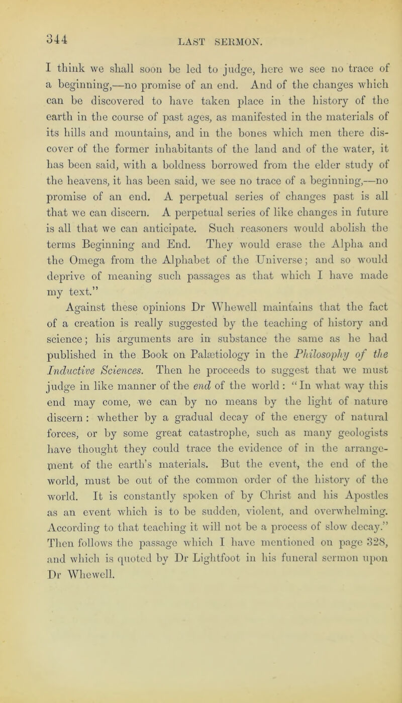 I think we shall soon be led to judge, here we see no trace of a beginning,—no promise of an end. And of the changes which can be discovered to have taken place in the history of the earth in the course of past ages, as manifested in the materials of its hills and mountains, and in the bones which men there dis- cover of the former inhabitants of the land and of the water, it has been said, with a boldness borrowed from the elder study of the heavens, it has been said, we see no trace of a beginning,—no promise of an end. A perjDetual series of changes past is all that we can discern. A perpetual series of like changes in future is all that we can anticipate. Such reasoners would abolish the terms Beginning and End. They would erase the Alpha and the Omega from the Alphabet of the Universe; and so would deprive of meaning such passages as that which I have made my text.” Against these opinions Dr Whewell maintains that the fact of a creation is really suggested by the teaching of history and science; his arguments are in substance the same as he had published in the Book on Palsetiology in the Philosophy of the Inductive Sciences. Then he proceeds to suggest that we must judge in like manner of the end of the world : “In what way this end may come, we can by no means by the light of nature discern : whether by a gradual decay of the energy of natural forces, or by some great catastrophe, such as many geologists have thought they could trace the evidence of in the arrangc- pient of the earth’s materials. But the event, the end of the world, must be out of the common order of the history of the world. It is constantly spoken of by Christ and his Apostles as an event which is to be sudden, violent, and overwhelming. According to that teaching it will not be a process of slow decay.” Then follows the passage which I have mentioned on page 328, and which is quoted by Dr Lightfoot in his funeral sermon upon Dr Whewell.
