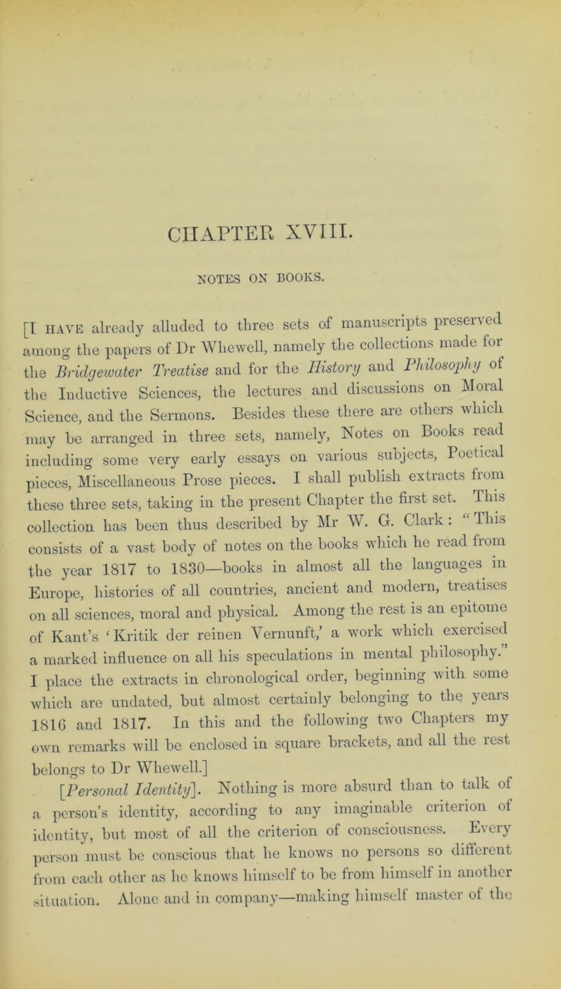 CHAPTER XVIII. NOTES ON BOOKS. [I HAVE already alluded to three sets of manuscripts preserved among the papers of Dr Whewell, namely the collections made for the Bridgewater Treatise and for the History and Philosophy of the Inductive Sciences, the lectures and discussions on Moral Science, and the Sermons. Besides these there are others which may be arranged in three sets, namely, Notes on Books read including some very early essays on various subjects, Poetical pieces, Miscellaneous Prose pieces. I shall publish extracts from these three sets, taking in the present Chapter the first set. This collection has been thus described by Mr W. G. Clark: This consists of a vast body of notes on the books which he lead fiom the year 1817 to 1830—books in almost all the languages m Europe, histories of all countries, ancient and modern, treatises on all sciences, moral and physical. Among the rest is an epitome of Kant’s ' Kritik der reinen Yernunft,’ a work which exercised a marked influence on all his speculations in mental philosophy. I place the extracts in chronological order, beginning with some which are undated, but almost certainly belonging to the years 1810 and 1817. In this and the following two Chapters my own remarks will be enclosed in square brackets, and all the rest belongs to Dr Whewell] [Personal Identity]. Nothing is more absurd than to talk of a person’s identity, according to any imaginable criterion of identity, but most of all the criterion of consciousness. Every person must be conscious that he knows no persons so different from each other as lie knows himself to be from himself in another situation. Alone and in company—making himself master of the