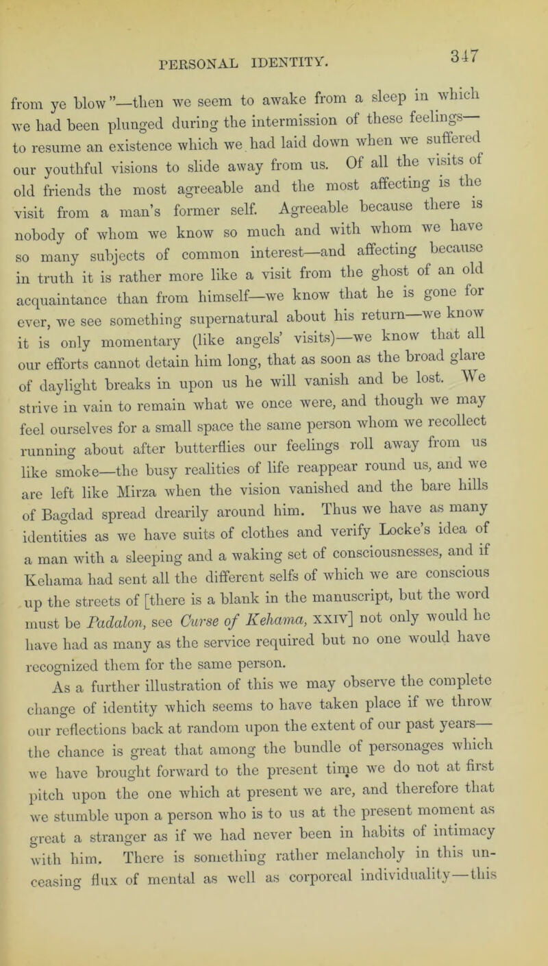 3-47 from ye blow ’’—tlicn we seem to awake from a sleep m which we had been plunged during the intermission of these feelings to resume an existence which we had laid down when we suffered our youthful visions to slide away from us. Of all the visits of old friends the most agreeable and the most affecting is the visit from a man’s former self. Agreeable because there is nobody of whom we know so much and with whom we have so many subjects of common interest—and affecting because in truth it is rather more like a visit from the ghost of an old acquaintance than from himself—we know that he is gone foi ever, we see something supernatural about his return we know it is only momentary (like angels’ visits)—we know that all our efforts cannot detain him long, that as soon as the broad glare of daylight breaks in upon us he will vanish and be lost. W e strive in vain to remain what we once were, and though we may feel ourselves for a small space the same person whom we recollect running about after butterflies our feelings roll away from us like smoke—the busy realities of life reappear round us, and we are left like Mirza when the vision vanished and the bare hills of Bagdad spread drearily around him. Thus we have as many identities as we have suits of clothes and verify Locke s idea of a man with a sleeping and a waking set of consciousnesses, and if Keliama had sent all the different seifs of which we are conscious up the streets of [there is a blank in the manuscript, but the word must be Padalon, see Curse of Keliama, xxiv] not only would lie have had as many as the service required but no one would ha\e recognized them for the same person. As a further illustration of this we may observe the complete change of identity which seems to have taken place if we throw our reflections back at random upon the extent of our past years the chance is great that among the bundle of personages which we have brought forward to the present time we do not at hist pitch upon the one which at present we are, and therefore that we stumble upon a person who is to us at the present moment as great a stranger as if we had never been in habits of intimacy with him. There is something rather melancholy in this un- ceasing flux of mental as well as corporeal individuality—this