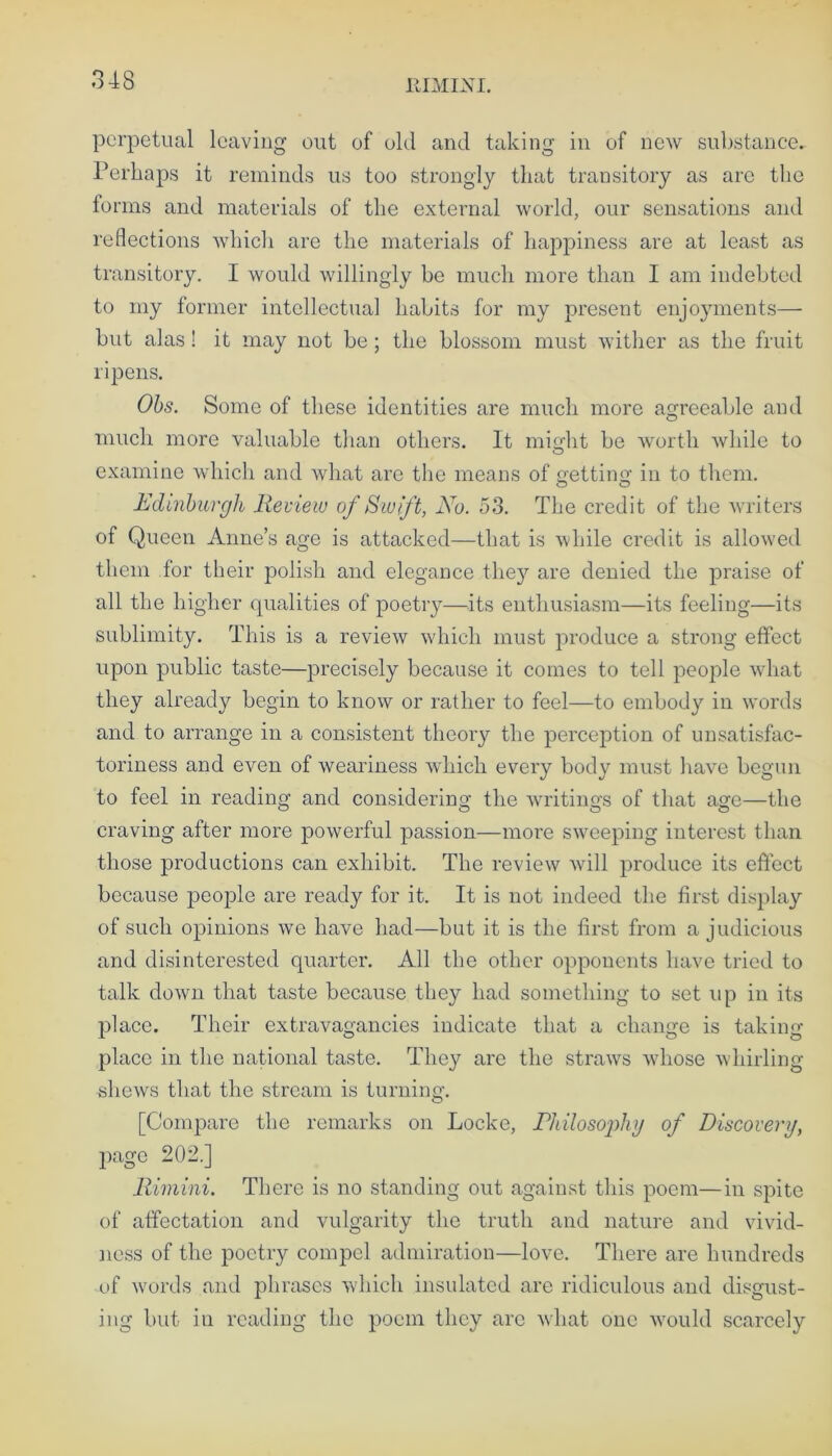 RIMINI. perpetual leaving out of old and taking in of new substance. Perhaps it reminds us too strongly that transitory as are the forms and materials of the external world, our sensations and reflections which are the materials of happiness are at least as transitory. I would willingly be much more than I am indebted to my former intellectual habits for my present enjoyments— but alas! it may not be ; the blossom must wither as the fruit ripens. Obs. Some of these identities are much more agreeable and much more valuable than others. It might be worth while to examine which and what are the means of netting in to them. Edinburgh Review of Swift, No. 53. The credit of the writers of Queen Anne’s age is attacked—that is while credit is allowed them for their polish and elegance they are denied the praise of all the higher qualities of poetry—its enthusiasm—its feeling—its sublimity. This is a review which must produce a strong effect upon public taste—precisely because it comes to tell people what they already begin to know or rather to feel—to embody in words and to arrange in a consistent theory the perception of unsatisfac- toriness and even of weariness which every body must have begun to feel in reading and considering the writings of that age—the craving after more powerful passion—more sweeping interest than those productions can exhibit. The review will produce its effect because jieople are ready for it. It is not indeed the first display of such opinions we have had—but it is the first from a judicious and disinterested quarter. All the other opponents have tried to talk down that taste because they had something to set up in its place. Their extravagancies indicate that a change is taking- place in the national taste. They are the straws whose whirling shews that the stream is turning. [Compare the remarks on Locke, Philosophy of Discovery, page 202.] Rimini. There is no standing out against this poem—in spite of affectation and vulgarity the truth and nature and vivid- ness of the poetry compel admiration—love. There are hundreds of words and phrases which insulated are ridiculous and disgust- ing but iu reading the poem they arc what one would scarcely