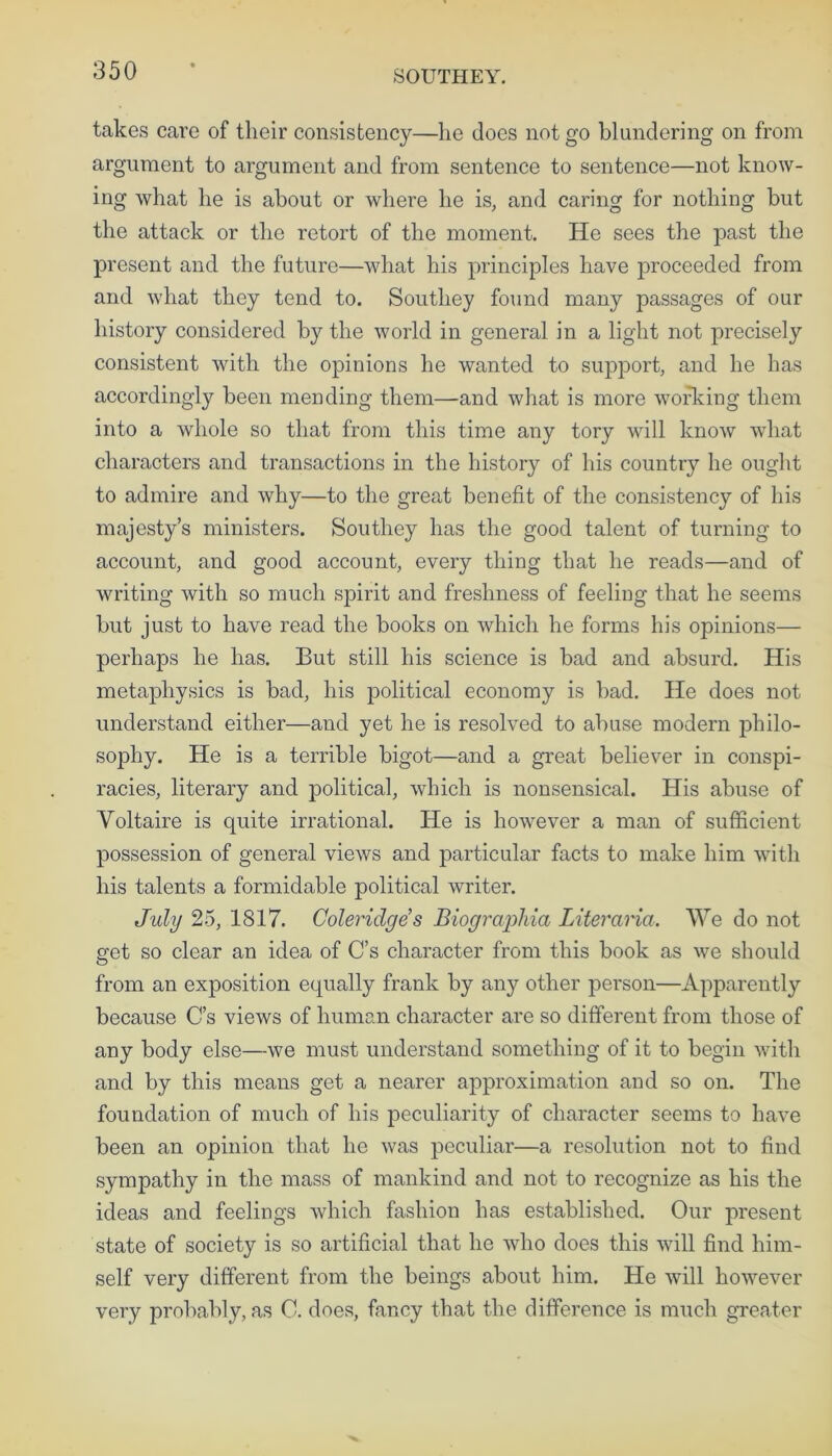 SOUTHEY. takes care of their consistency—lie does not go blundering on from argument to argument and from sentence to sentence—not know- ing what he is about or where he is, and caring for nothing but the attack or the retort of the moment. He sees the past the present and the future—what his principles have proceeded from and what they tend to. Southey found many passages of our history considered by the world in general in a light not precisely consistent with the opinions he wanted to support, and he has accordingly been mending them—and what is more working them into a whole so that from this time any tory will know what characters and transactions in the history of his country he ought to admire and why—to the great benefit of the consistency of his majesty’s ministers. Southey has the good talent of turning to account, and good account, every thing that lie reads—and of writing with so much spirit and freshness of feeling that he seems but just to have read the books on which he forms his opinions— perhaps he has. But still his science is bad and absurd. His metaphysics is bad, his political economy is bad. He does not understand either—and yet he is resolved to abuse modern philo- sophy. He is a terrible bigot—and a great believer in conspi- racies, literary and political, which is nonsensical. His abuse of Voltaire is quite irrational. He is however a man of sufficient possession of general views and particular facts to make him with his talents a formidable political writer. July 25, 1817. Coleridges Biograpliia Literarici. We do not eret so clear an idea of C’s character from this book as we should from an exposition equally frank by any other person—Apparently because C’s views of human character are so different from those of any body else—we must understand something of it to begin with and by this means get a nearer approximation and so on. The foundation of much of his peculiarity of character seems to have been an opinion that he was peculiar—a resolution not to find sympathy in the mass of mankind and not to recognize as his the ideas and feelings which fashion has established. Our present state of society is so artificial that he who does this will find him- self very different from the beings about him. He will however very probably, as C. does, fancy that the difference is much greater